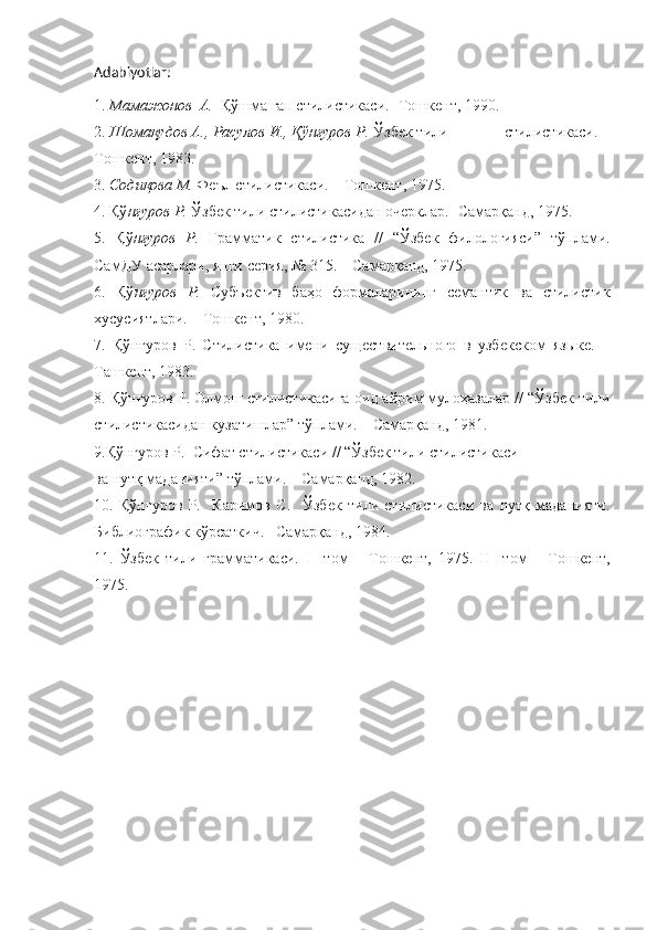 Adabiyotlar:
1.  Мамажонов  А.   Қўшма гап стилистикаси.- Тошкент, 1990.
2.  Шомақудов А., Расулов И., Қўнғуров Р.  Ўзбек тили              стилистикаси. –
Тошкент, 1983.
3.  Содиқова М.  Феъл стилистикаси. – Тошкент, 1975.
4. Қў нғуров Р.  Ўзбек тили стилистикасидан очерклар.- Самарқанд, 1975.
5.   Қў нғуров   Р.   Грамматик   стилистика   //   “Ўзбек   филологияси”   тўплами.
СамДУ асарлари, янги серия, № 315. – Самарқанд, 1975.
6.   Қў нғуров   Р.   Субъектив   баҳо   формаларининг   семантик   ва   стилистик
хусусиятлари. – Тошкент, 1980.
7.   Қў нғуров   Р.   Стилистика   имени   существительного   в   узбекском   языке.   –
Ташкент, 1983.
8. Қў нғуров Р.  Олмош стилистикасига оид айрим мулоҳазалар // “Ўзбек тили
стилистикасидан кузатишлар” тўплами. – Самарқанд, 1981. 
9.Қў нғуров Р.   Сифат стилистикаси // “Ўзбек тили стилистикаси
ва нутқ маданияти” тўплами. – Самарқанд, 1982.
10.   Қў нғуров   Р.     Каримов   С.     Ўзбек   тили   стилистикаси   ва   нутқ   маданияти.
Библиографик кўрсаткич.– Самарқанд, 1984.
11.   Ўзбек   тили   грамматикаси.   I     том   –   Тошкент,   1975.   II     том   –   Тошкент,
1975. 