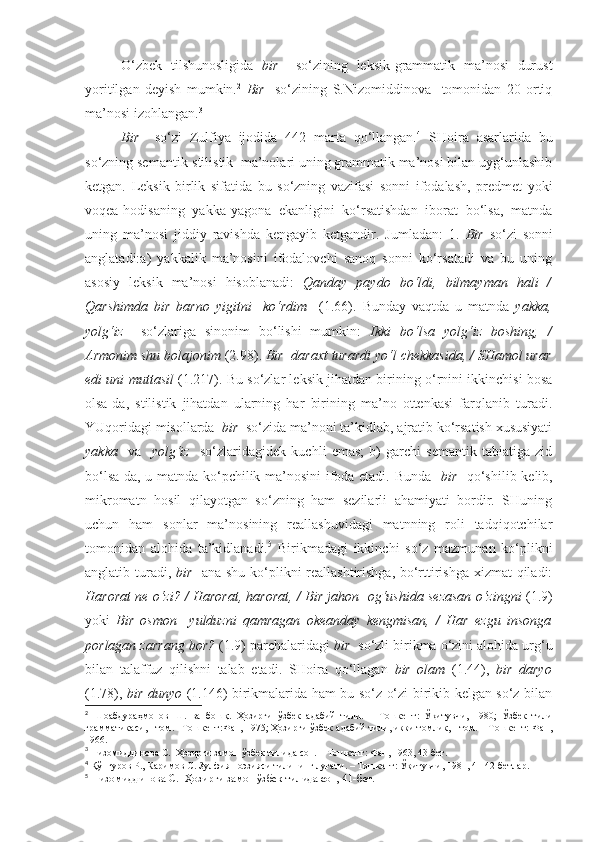 O‘zbek   tilshunosligida   bir     so‘zining   leksik-grammatik   ma’nosi   durust
yoritilgan   deyish   mumkin. 2
  Bir     so‘zining   S.Nizomiddinova     tomonidan   20   ortiq
ma’nosi izohlangan. 3
Bir     so‘zi   Zulfiya   ijodida   442   marta   qo‘llangan. 4
  SHoira   asarlarida   bu
so‘zning semantik-stilistik  ma’nolari uning grammatik ma’nosi bilan uyg‘unlashib
ketgan.   Leksik   birlik   sifatida   bu   so‘zning   vazifasi   sonni   ifodalash,   predmet   yoki
voqea-hodisaning   yakka-yagona   ekanligini   ko‘rsatishdan   iborat   bo‘lsa,   matnda
uning   ma’nosi   jiddiy   ravishda   kengayib   ketgandir.   Jumladan:   1.   Bir   so‘zi   sonni
anglatadi:a)   yakkalik   ma’nosini   ifodalovchi   sanoq   sonni   ko‘rsatadi   va   bu   uning
asosiy   leksik   ma’nosi   hisoblanadi:   Qanday   paydo   bo‘ldi,   bilmayman   hali   /
Qarshimda   bir   barno   yigit ni     ko‘rdim     (1.66).   Bunday   vaqtda   u   matnda   yakka,
yolg‘iz     so‘zlariga   sinonim   bo‘lishi   mumkin:   Ikki   bo‘lsa   yolg‘iz   bosh ing,   /
Armonim shu bolajonim  (2.98).  Bir  daraxt  turardi yo‘l chekkasida, / SHamol urar
edi uni muttasil   (1.217). Bu so‘zlar leksik jihatdan birining o‘rnini ikkinchisi bosa
olsa-da,   stilistik   jihatdan   ularning   har   birining   ma’no   ottenkasi   farqlanib   turadi.
YUqoridagi misollarda   bir   so‘zida ma’noni ta’kidlab, ajratib ko‘rsatish xususiyati
yakka     va     yolg‘iz     so‘zlaridagidek   kuchli   emas;   b)   garchi   semantik   tabiatiga   zid
bo‘lsa-da, u matnda ko‘pchilik ma’nosini ifoda etadi. Bunda     bir     qo‘shilib kelib,
mikromatn   hosil   qilayotgan   so‘zning   ham   sezilarli   ahamiyati   bordir.   SHuning
uchun   ham   sonlar   ma’nosining   reallashuvidagi   matnning   roli   tadqiqotchilar
tomonidan   alohida   ta’kidlanadi. 5
  Birikmadagi   ikkinchi   so‘z   mazmunan   ko‘plikni
anglatib turadi,   bir     ana shu ko‘plikni reallashtirishga, bo‘rttirishga xizmat  qiladi:
Harorat ne o‘zi? / Harorat, harorat, /   Bir jahon    og‘ushida sezasan o‘zingni   (1.9)
yoki   Bir   osmon     yulduzni   qamragan   okeanday   kengmisan,   /   Har   ezgu   insonga
porlagan zarrang bor?  (1.9) parchalaridagi  bir   so‘zli birikma o‘zini alohida urg‘u
bilan   talaffuz   qilishni   talab   etadi.   SHoira   qo‘llagan   bir   olam   (1.44),   bir   daryo
(1.78),   bir dunyo   (1.146) birikmalarida ham bu so‘z o‘zi birikib kelgan so‘z bilan
2
  Шоабдураҳмонов   Ш.   ва   бошқ.   Ҳозирги   ўзбек   адабий   тили.   –   Тошкент:   Ўқитувчи,   1980;   Ўзбек   тили
грамматикаси, I том. –Тошкент:Фан, 1975; Ҳозирги ўзбек адабий тили, икки томлик, I том. – Тошкент: Фан,
1966.
3
  Низомиддинова С.    Ҳозирги замон ўзбек тилида сон. – Тошкент: Фан, 1963, 43-бет.
4
  Қўнғуров Р., Каримов С.   Зулфия поэзияси тилининг луғати. – Тошкент: Ўқитувчи, 1981, 41-42-бетлар.
5
  Низомиддинова С.    Ҳозирги замон ўзбек тилида сон, 41-бет. 