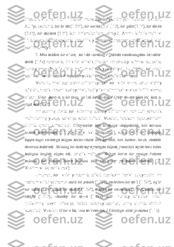 birga ana shu ma’nolarni ifodalash maqsadiga bo‘ysundirilgan. Bulardan tashqari,
Zulfiya asarlarida  bir to‘da  (1.234),  bir necha  (2.91,117),  bir gala  (2.14),  bir dasta
(2.73),   bir   quchoq   (2.34)   kabi   birikmalar   ham   uchraydi.   Ammo   ko‘plik   ma’nosi
ifodalangan   bu   birikmalarda   obrazlilik   yuqorida   keltirganimiz   misollardagi   kabi
sezilib turmaydi.
2.   Men ketdim bir o‘zim,   ko‘zda surating / Qalbda xandoningdan lazzatlar
qoldi   (1.69)   parchasida   bir   so‘zi   stilistik   jihatdan   ortiqchaday   ko‘rinsa-da,   aslida
bunday emas. Bu so‘z o‘zida ma’lum stilistik yuk tashiydi. Bu o‘rinda     bir   orqali
egalik affiksidan anglashilayotgan yakkalik ma’nosi ta’kidlanmoqda. 
Mana   bu   misoldagi   takror   qo‘llanilayotgan   bir     so‘zi   shoira   uchun   she’riy
ta’kidni, poetik obrazni kuchaytirish, badiiylikni ta’minlash vositasi  bo‘lib xizmat
qilgan:  U bir  quyosh, u bir tong, go‘zal bir doston, / Aytay desam tilim lol, kim, u
yigit kim  (2.72).
Bir   gapning   o‘zida   bir     so‘zining   takroriy   qo‘llanilishi   ham   turli   semantik
ma’nolarning   yuzaga   kelishiga   sabab   bo‘ladi.   Masalan,   harakatni   bajaruvchilarni
alohida   ajratib   ko‘rsatiladi:   CHoyxurlar   biri   tizzasiga   shappatilab,   biri   kornini
ushlab   xoxolashadi   (O‘.   Xoshimov   Ikki   eshik   orasi),   sanash   ma’nosi:   Daladan
tuppa-tugri xasharga kelgan kolxozchilar   biri   loy otib,   biri   lumboz bosib, maktab
devorini kutaradi.  Birining  boshida kuya yalagan telpak,  yana biri  kiyikchasi bilan
kulogini   boglab   olgan   edi;   tenglik   ma’nosi:   To‘yga   borsa   bir   yoniga   Fotima
kelinini,   bir   yoniga   Zuhra   kelinini   olib   cho‘g‘day   yasantirib   oboradi   (O‘.
Xoshimov Ikki eshik orasi). 
Umuman,   bir     so‘zi   yordamida   ta’kid   ottenkasini   berish   qulayroqdir.   Bir
necha misollar keltiramiz:  nurli bir panoh  (1.293),  mehribon bir qo‘l  (1.293),  og‘ir
bir sukut   (1.294),   ajib bir qudrat   (1.296),   o‘ktam bir vazminlik   (1.299),   munis bir
latofat   (1.303),   shunday   bir   qissa   (1.299)   kabi.   Bunday   ta’kidlash   orqali
ijodkorning   tasvir   ob’ektiga   befarq   qaramayotganligi,   uning   alohida   e’tibori
kuzatiladi. Masalan:  U  bir o‘tki , seni ko‘rmasam, / Iztirobga solar jismimni  (1.19).  