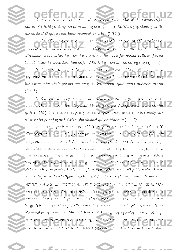 3.   Birgalik,   umumlashtirish   ma’nosi   anglashiladi:   Fikrlab   ko‘raman   zafar
boisin:   /   Ishchi-yu   dehqonu  olim   bir  og‘ush     (1.300).   Do‘stu   og‘aynidan,   yuz  til,
bir dildan  / O‘qilgan tahsinlar muborak bo‘lsin!   (1.301). 
4.  Bir   so‘zining uyushiq bo‘laklar tarkibida takrorlanishi yaqinlik ma’nosini
ifodalaydi   va   bunda   u   ot   yasovchi   –dosh     affiksi   bilan   vazifadosh   bo‘ladi:
SHodman:   Adib   bilan   bir   suv,   bir   tuproq,   /   Bir   el ga   farzandlik   orttirar   faxrim
(2.52).  Lekin  bir havo dan oladi nafas, /  Ko‘ki bir, suvi bir, birdir tuprog‘i   (1.101). 
5.   Birikma   ichidagi   so‘z   tarkibida   kelgan   –cha     affiksi   bilan   birgalikda
qiyoslash vositasi bo‘lib xizmat qiladi va bunda u ko‘plikni ham anglatadi:  Sizning
bir   xirmoncha   she’r   yozmasam   ham,   /   Baxt   haqqi,   qalbimdan   qilaman   ta’zim
(1.305).
6.   Kamtarlik,   oddiylik   ma’nolari   ifodalanadi   va   shu   yo‘l   bilan   faxrlanish
ottenkasi ham beriladi:  Bu – Oyjamol,  bir cho‘pon qizi , / O‘qib keldi shaharda shu
qish   (1.150).   Bu   ottenka   quyidagi   misolda   yana   ham   seziladi:   Men   oddiy   bir
o‘zbek cho‘ponning qizi , / Meni fan doktori qilgan Vatanim  (1.136).
7. Bir so‘zi yordamida tasvir ob’ektining noaniq ekanligi ifoda etiladi: Balki
allaqachon   bir   dor   tagida,   /   Menga   muntazirdir   og‘zi   qon   jallod   (1.49).   Bir
tinglovchi   qolaman  izlab  /  Va  orqaga  tortar   yuragim   (1.288).  Mana  bu misoldagi
bir  so‘zli birikma anglatgan stilistik ottenka bir oz boshqacha: -Domla, endi bizda
sizning ixtiyor!- Deydi mezbon. – Ish bas, olasiz orom.   Bir erga   boramiz! “YAna
hoynahoy   Serhasham   xonada   ming   turli   taom…”   (1.58).   Bir   erga     birikmasi
alohida olinsa noaniqlik ifodalanadi, boramiz   fe’lida esa qat’iyatlik ma’nosi  bor.
Bu   qat’iyatdan   boriladigan   joyning   so‘zlovchiga   ma’lum,   ammo   hurmat   va
kamtarlik   yuzasidan   mehmonga   aytilmaydi.   Demak,   bu   o‘rinda   shoira   stilistik
maqsadni   nazarda   tutib,   noaniqlikni   ifodalaydigan   bir   so‘zli   birikmadan   aniq
ma’noni   ifodalashda   foydalanadi.   Ba’zan   shoira   uni   narsa     so‘zi   bilan   ham
birgalikda   qo‘llab   (1.66;   2.81),   noaniqlik   ma’nosini   ifodalaydi.   Ammo   ularda
ekspressiya   yuqoridagi   bir   so‘zining   o‘zi   anglatayotganday   emas.   Zulfiya
asarlarida   uchraydigan   bir     so‘zining   tahlili   shuni   ko‘rsatadiki,   u   juda   ko‘p
o‘rinlarda ma’noning shakllanishida asosiy yordamchi vosita sifatida ishtirok etadi. 