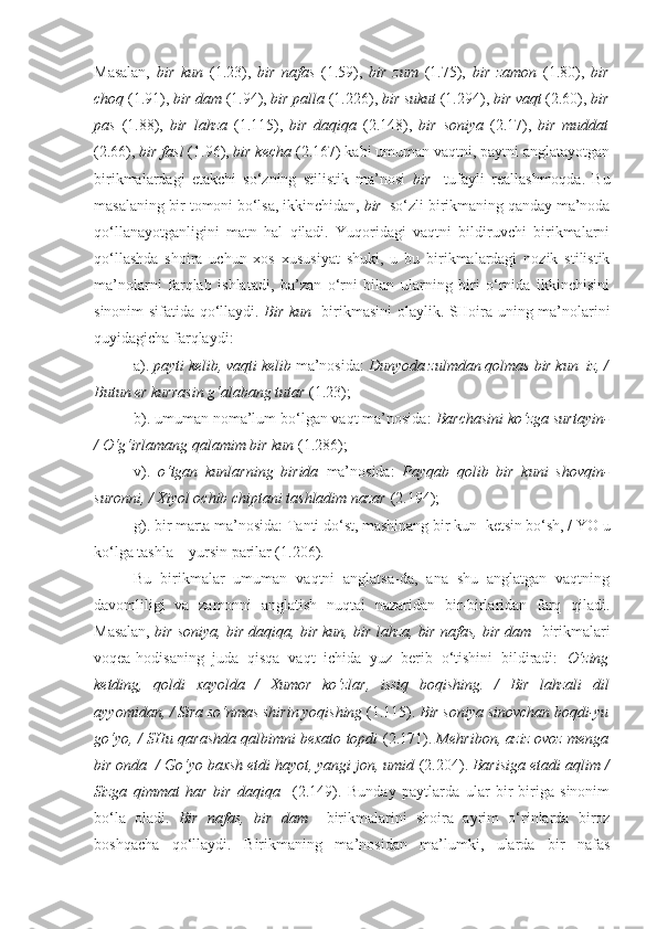 Masalan,   bir   kun   (1.23),   bir   nafas   (1.59),   bir   zum   (1.75),   bir   zamon   (1.80),   bir
choq  (1.91),  bir dam  (1.94),  bir palla  (1.226),  bir sukut  (1.294),  bir vaqt  (2.60),  bir
pas   (1.88),   bir   lahza   (1.115),   bir   daqiqa   (2.148),   bir   soniya   (2.17),   bir   muddat
(2.66),  bir fasl  (1.96),  bir kecha  (2.167) kabi umuman vaqtni, paytni anglatayotgan
birikmalardagi   etakchi   so‘zning   stilistik   ma’nosi   bir     tufayli   reallashmoqda.   Bu
masalaning bir tomoni bo‘lsa, ikkinchidan,  bir   so‘zli birikmaning qanday ma’noda
qo‘llanayotganligini   matn   hal   qiladi.   Yuqoridagi   vaqtni   bildiruvchi   birikmalarni
qo‘llashda   shoira   uchun   xos   xususiyat   shuki,   u   bu   birikmalardagi   nozik   stilistik
ma’nolarni   farqlab   ishlatadi,   ba’zan   o‘rni   bilan   ularning   biri   o‘rnida   ikkinchisini
sinonim sifatida qo‘llaydi.   Bir kun    birikmasini olaylik. SHoira uning ma’nolarini
quyidagicha farqlaydi:
a).  payti kelib, vaqti kelib  ma’nosida:  Dunyoda zulmdan qolmas  bir kun    iz, /
Butun er kurrasin g‘alabang tutar  (1.23);
b). umuman noma’lum bo‘lgan vaqt ma’nosida:  Barchasini ko‘zga surtayin-
/ O‘g‘irlamang qalamim  bir kun   (1.286);
v).   o‘tgan   kunlarning   birida   ma’nosida:   Payqab   qolib   bir   kuni   shovqin-
suronni, / Xiyol ochib chiptani tashladim nazar  (2.194);
g). bir marta ma’nosida: Tanti do‘st, mashinang  bir kun   ketsin bo‘sh, / YO u
ko‘lga tashla – yursin parilar (1.206).
Bu   birikmalar   umuman   vaqtni   anglatsa-da,   ana   shu   anglatgan   vaqtning
davomliligi   va   zamonni   anglatish   nuqtai   nazaridan   bir-birlaridan   farq   qiladi.
Masalan,   bir soniya, bir daqiqa, bir kun, bir lahza, bir nafas, bir dam    birikmalari
voqea-hodisaning   juda   qisqa   vaqt   ichida   yuz   berib   o‘tishini   bildiradi:   O‘zing
ketding,   qoldi   xayolda   /   Xumor   ko‘zlar,   issiq   boqishing.   /   Bir   lahzali   dil
ayyomidan, / Sira so‘nmas shirin yoqishing  (1.115).  Bir soniya  sinovchan boqdi-yu
go‘yo, / SHu qarashda qalbimni bexato topdi   (2.171).  Mehribon, aziz ovoz menga
bir onda   / Go‘yo baxsh etdi hayot, yangi jon, umid  (2.204).  Barisiga etadi aqlim /
Sizga   qimmat   har   bir   daqiqa     (2.149).   Bunday   paytlarda   ular   bir-biriga   sinonim
bo‘la   oladi.   Bir   nafas,   bir   dam     birikmalarini   shoira   ayrim   o‘rinlarda   biroz
boshqacha   qo‘llaydi.   Birikmaning   ma’nosidan   ma’lumki,   ularda   bir   nafas 
