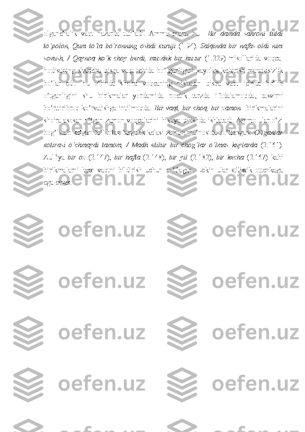 olganchalik   vaqt   nazarda   tutiladi.   Ammo   mana   bu     Bir   dam da   sahroni   tutdi
to‘polon,   Qum   to‘la   bo‘ronning   oshdi   xuruji   (1.94).   Salqinda   bir   nafas   oldi   nim
sovush,   /   Qaynoq   ko‘k   choy   berdi,   muzdek   bir   huzur   (1.229)   misollarida   voqea-
hodisaning   shuncha   qisqa   vaqt   ichida   bo‘lganligini   xayolga   keltirish   mantiqsizlik
bo‘lar   edi.   Bu   o‘rinda   shoira   voqeaning   nisbatan   qisqa   vaqt   ichida   bo‘lib
o‘tganligini   shu   birikmalar   yordamida   poetik   tarzda   ifodalamoqda,   tasvirni
bo‘rttiribroq ko‘rsatishga intilmoqda.   Bir vaqt, bir choq, bir zamon    birikmalarini
shoira asosan o‘tgan zamon voqealarini hikoya qilishda ishlatadi. Ammo ular o‘zi
bog‘lanib kelgan fe’l bilan birgalik kelasi zamon ma’nosida qo‘llangan:  O‘lganlar
xotirasi   o‘chmaydi   tamom,   /   Madh   etilur   bir   chog‘lar   o‘lmas   kuylarda   (2.161).
Zulfiya   bir   oz   (2.147),   bir   hafta   (2.148),   bir   yil   (2.182),   bir   kecha   (2.167)   kabi
birikmalarni   ham   vaqtni   bildirish   uchun   qo‘llagan.   Lekin   ular   stilistik   ottenkaga
ega emas. 