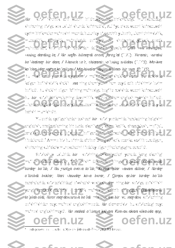 Bir     so‘zi   ishtirok   etib   vaqtni   bildiruvchi   bu   birikmalarga   munosabatdagi
shoiraning o‘ziga xos uslubi shunda ko‘rinadiki, Zulfiya qisqa vaqtni ko‘rsatuvchi
ayrim birikmalar ma’nosini matnda butunlay o‘zgartirib yuborib, ularni tinimsizlik,
muttasillik,   doimiylik   ma’nolarida   qo‘llaydi.   Bu   shoiraning   yuksak   poetik
mahoratidan,   so‘z   qo‘llash   uquvidan   dalolatdir.   Masalan:   Qalb   seni   tanlagan,
sening   darding-la,   /   Bir   nafas   bilmaydi   orom,   farog‘at   (1.70).   Teramiz,   suratni
bo‘shatmay   bir   dam ,   /   Ishonch   zo‘r,   chiqamiz   so‘zning   ustidan   (1.145).   Moskva
ko‘chasiday nurga ko‘milgan / Mashinalar zanjiri uzilmas  bir zum   (1.175).
Bu   misollarda   yuqorida   aytganimiz   ma’nolarning   shakllanishida   fe’l   tarkibida
kelgan   bo‘lishsizlik   shakli   –ma   ning   ahamiyatini   ham   qayd   etib   o‘tishimiz   lozim
bo‘ladi. Bu shaklni olgan fe’lning ma’nosiga bog‘liq ravishda vaqtni ko‘rsatuvchi
bu     bir    so‘zli birikmalarning davomlilik ma’nosini ham anglash mumkin bo‘ladi.
Ulardan anglashilgan doimiylik, muttasillik matnda har uch zamonning birida yuz
berishi mumkindir.
YUqorida aytilganlardan tashqari  bir    so‘zi yordamida harakatning belgisini
anglatish,   predmetlarning   bir   turda   ekanligini,   ketma-ketlik,   chegaralash,   mo‘ljal,
tenglikni,   hodisaning   to‘satdan   bo‘lganligini   ko‘rsatish   kabi   ma’nolar   ham
ifodalanadi. 6
 Ammo biz bu o‘rinda e’tibor uning stilistik ottenka sezilib turadigan,
shoiraning sub’ektiv munosabatini ifodalay olgan jihatlarigagina qaratildi.
So‘zlashuv   uslubida   bir     so‘zining   imkoniyatlari   yanada   keng   ekanligi
ma’lum   bo‘ladi.   Masalan,   “Alpomish”   dostonidan   olingan   quyidagi   YAqin   keldi
birday   bo‘lib,   /   Bu   yurtga   ovoza   to‘lib;   Xizmat   qilar   sanam   dilbar,   /   Birday
o‘tiribdi   beklar;   Bari   shunday   kosa   berar,   /   Qirqin   qizlar   birday   bo‘lib
parchalarida so‘z tarkibidagi o‘xshatish vositasi   –day    ning  bir    so‘ziga qo‘shilishi
yangi   semantik   ma’noni   –   tenglik   ma’nosini   keltirib   chiqargan.   Qalmoqlarni
to‘plab oldi,  Biror maydon  urush bo‘ldi   misolida esa  bir   va   maydon   so‘zlarining
qo‘shilishidan  payt  ma’nosi  anglashilmoqda.   Bir   elementisiz     bu  so‘zlardagi   payt
ma’nosi   anglashilmaydi.   Bir   mahal   o‘zimga   kelsam   Kimsan   akam   elkasida   qop,
6
  Шоабдураҳмонов Ш. ва бошқ.  Ҳозирги ўзбек адабий тили, 262-265-бетлар. 