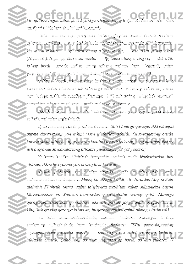 bir   qo‘lida   tugun   bilan   poezd   yoniga   chopib   ketyapti   (U.   Xoshimov   Ikki   eshik
orasi) misolida ham shu holatni kuzatamiz.
Hatto   jonli   muloqot   jarayonida   ba’zan   g‘oyatda   kuchli   stilistik   vositaga
aylanadi.   Jumladan,   u   quyidagi   holatda   nozlanish,   erkalash   ma’nosini   bermoqda:
Bu   so‘zni   eshitib:   —   Ey,   zakot   olmay   o‘ling   siz   bir,   —   deb   o‘tib   jo‘nay   berdi
(Alpomish). Agar gap  Bu so‘zni eshitib: — Ey, zakot olmay o‘ling siz, — deb o‘tib
jo‘nay   berdi     tarzida   tuzilsa,   uning   stilistik   ma’nosi   ham   o‘zgaradi,   undan
yuqridagi ma’noning aksi bo‘lgan achchig‘ilanish ma’nosi anglashiladi.
Ushbu so‘z turkumi doirasidagi boshqa sonlarda emotsional-ekspressivlik va
semantik-stilistik   ottenkalar   bir   so‘zidagichalik   emas.   SHunday   bo‘lsa-da,   ularda
ham   ko‘zga   tashlanib   turadigan   jihatlarga   O.YOqubovning   “Ulug‘bek   xazinasi”
romanidan olingan misollarga tayanib mulohaza yuritamiz.
Ikki.   Bu   sonda   miqdorni   ko‘rsatishdan   tashqari   yana   quyidagi   semantik-
stilistik ma’nolar anglashiladi:
a) tasvirni aniq berishga ko‘maklashadi:  Go‘ri Amirga qaragan  ikki tabaqali
quyma   darvozaning   yon   eshigi   sekin   g‘ichirlab   ochildi.   Devonxonaning   ortida
baland devor bilan to‘silgan haram binolari oqarib ko‘rinar, o‘ng tomonda  ikki va
uch oshyonali  koshonalarning tillakori gumbazlari yal-yal yonardi;
b)   ketma-ketlikni   ifodalash   jarayonida   ishtirok   etadi:   Navkarlardan   biri
oldinda,  ikkinchisi  yonma-yon ot choptirib borardi;
v)   bir     yoki   uch     sonlari   bilan   birgalikda   kelib   umumlashtirish,   taxmin
ma’nolarini keltirib chiqaradi:  Mana,  bir-ikki   yil  bo‘ldi, olis Hirotdan Xoqoni Said
atalmish   SHohruh   Mirzo   vafoti   to‘g‘risida   mash’um   xabar   kelganidan   buyon
Movarounnahr   va   Xuroson   osmonidan   qora   bulutlar   arimay   qoldi.   Nomaga
qaraganda,   shahzoda   qo‘shinlari   ikki-uch   farsah   joyga   kelib   qolgan,   Mirzo
Ulug‘bek qanday qarorga kelmasin, bu qarorni darhol qabul qilmog‘i lozim edi!
Bu   kabi   umumlashtiruvchilik,   taxminni   bildirish   xususiyati   boshqa
sonlarning   juftlashishida   ham   ko‘rinadi:   Boyburi:   “SHu   yomonlagurning
o‘ynagani   ham   yaxshilik   emas”,   —   deb   sag‘risiga   uch-to‘rt   tayoq   tushirib,
tabladan   chiarib,   Qultoyning   qoshiga   yilqilarga   op   borib,   qo‘shib   yubordi.   U 