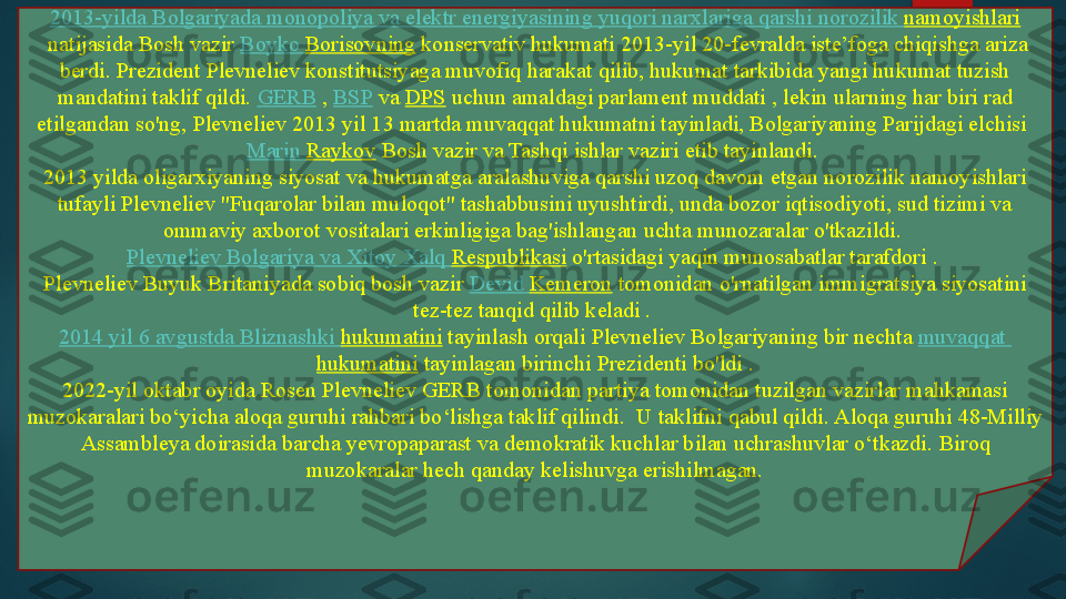 2013-yilda  Bolgariyada   monopoliya   va   elektr   energiyasining   yuqori   narxlariga   qarshi   norozilik   namoyishlari
 natijasida Bosh vazir	  Boyko   Borisovning  	konservativ hukumati	 2013-yil 20-fevralda iste’foga chiqishga ariza 
berdi. Prezident Plevneliev konstitutsiyaga muvofiq harakat qilib, hukumat tarkibida yangi hukumat tuzish 
mandatini taklif qildi.	
  GERB  	,  BSP  	va	  DPS  	uchun amaldagi parlament muddati	 , lekin ularning har biri rad 
etilgandan so'ng, Plevneliev 2013 yil 13 martda muvaqqat hukumatni tayinladi, Bolgariyaning Parijdagi elchisi	
 
Marin  Raykov  	
Bosh vazir va Tashqi ishlar vaziri etib tayinlandi.	 
2013 yilda oligarxiyaning siyosat va hukumatga aralashuviga qarshi uzoq davom etgan norozilik namoyishlari 
tufayli Plevneliev "Fuqarolar bilan muloqot" tashabbusini uyushtirdi, unda bozor iqtisodiyoti, sud tizimi va 
ommaviy axborot vositalari erkinligiga bag'ishlangan uchta munozaralar o'tkazildi.	
 
Plevneliev   Bolgariya   va   Xitoy   Xalq   Respublikasi  	
o'rtasidagi yaqin munosabatlar tarafdori	 . 
Plevneliev Buyuk Britaniyada sobiq bosh vazir	
  Devid   Kemeron  	tomonidan o'rnatilgan immigratsiya siyosatini 
tez-tez tanqid qilib keladi .	
 
2014  yil  6  avgustda   Bliznashki   hukumatini  	
tayinlash orqali	 Plevneliev Bolgariyaning bir nechta	  muvaqqat  
hukumatini  	
tayinlagan birinchi Prezidenti bo'ldi .
2022-yil oktabr oyida Rosen Plevneliev GERB tomonidan partiya tomonidan tuzilgan vazirlar mahkamasi 
muzokaralari bo‘yicha aloqa guruhi rahbari bo‘lishga taklif qilindi.	
  U taklifni qabul qildi.	 Aloqa guruhi 48-Milliy 
Assambleya doirasida barcha yevropaparast va demokratik kuchlar bilan uchrashuvlar o‘tkazdi.	
 Biroq 
muzokaralar hech qanday kelishuvga erishilmagan.   