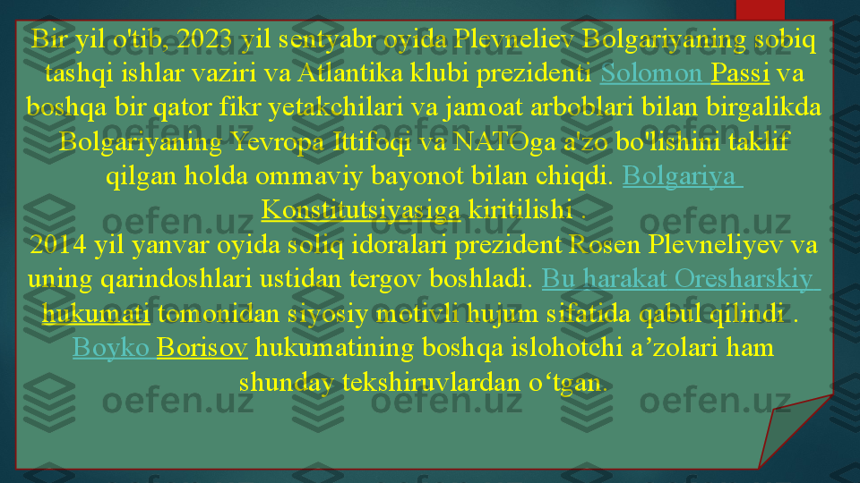 Bir yil o'tib, 2023 yil sentyabr oyida Plevneliev Bolgariyaning sobiq 
tashqi ishlar vaziri va Atlantika klubi prezidenti  Solomon  Passi  	va 
boshqa bir qator fikr yetakchilari va jamoat arboblari bilan birgalikda 
Bolgariyaning Yevropa Ittifoqi va NATOga a'zo bo'lishini taklif 
qilgan holda ommaviy bayonot bilan chiqdi.	
  Bolgariya  
Konstitutsiyasiga  	
kiritilishi	 .
2014 yil yanvar oyida soliq idoralari prezident Rosen Plevneliyev va 
uning qarindoshlari ustidan tergov boshladi.	
  Bu  harakat   Oresharskiy  
hukumati  	
tomonidan siyosiy motivli hujum sifatida qabul qilindi	 . 
Boyko   Borisov  	
hukumatining boshqa islohotchi a zolari	 ham 	ʼ
shunday tekshiruvlardan o tgan.	
ʻ   