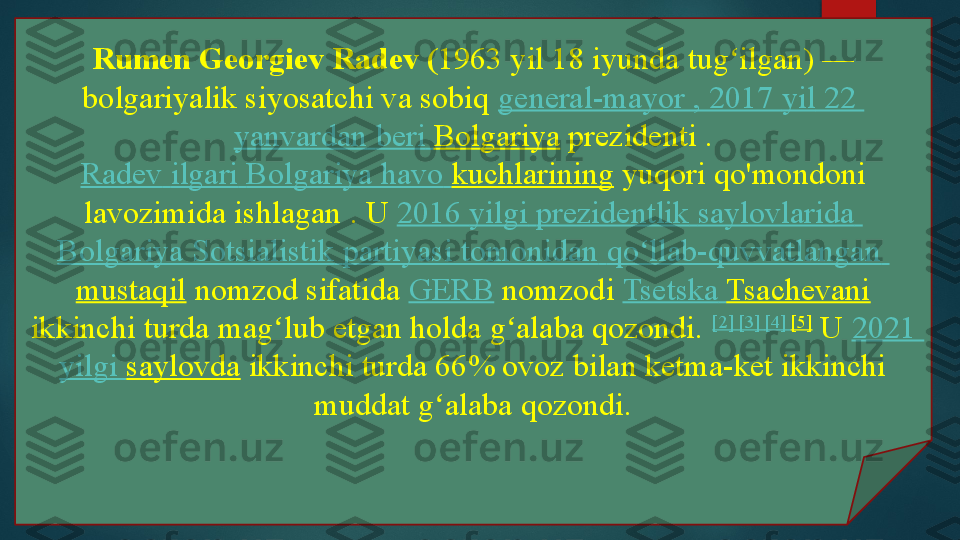 Rumen Georgiev Radev ( 1963 yil 18 iyunda tug ilgan) — ʻ
bolgariyalik siyosatchi va sobiq	
  general-mayor , 2017  yil  22 
yanvardan   beri   Bolgariya  	
prezidenti	 .
Radev   ilgari   Bolgariya   havo   kuchlarining  	
yuqori qo'mondoni 
lavozimida ishlagan	
 . U	  2016  yilgi   prezidentlik   saylovlarida  
Bolgariya   Sotsialistik   partiyasi   tomonidan   qo llab-quvvatlangan	
ʻ  
mustaqil  	
nomzod	 sifatida	  GERB  	nomzodi	  Tsetska   Tsachevani
 	
ikkinchi turda	 mag lub etgan holda g alaba qozondi.	 	ʻ ʻ [2]	  [3]	  [4]	  [5]
 	U	  2021 
yilgi   saylovda  	
ikkinchi turda 66% ovoz bilan ketma-ket ikkinchi 
muddat g alaba qozondi.	
ʻ   