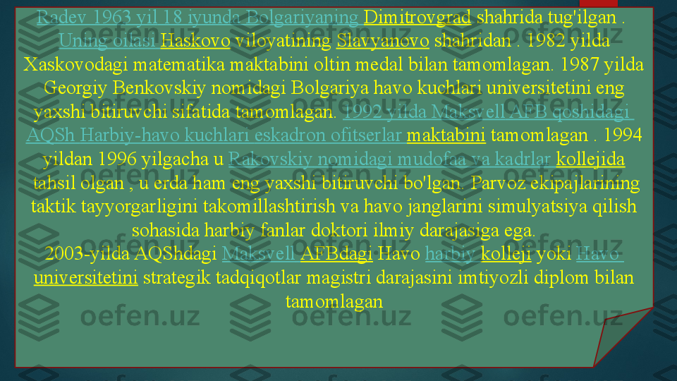 Radev  1963  yil  18  iyunda   Bolgariyaning   Dimitrovgrad  shahrida tug'ilgan	 . 
Uning   oilasi   Haskovo  	
viloyatining	  Slavyanovo  	shahridan	 . 1982 yilda 
Xaskovodagi matematika maktabini oltin medal bilan tamomlagan.	
 1987 yilda 
Georgiy Benkovskiy nomidagi Bolgariya havo kuchlari universitetini eng 
yaxshi bitiruvchi sifatida tamomlagan.	
  1992  yilda   Maksvell  AFB  qoshidagi  
AQSh   Harbiy-havo   kuchlari   eskadron   ofitserlar   maktabini  	
tamomlagan	 . 1994 
yildan 1996 yilgacha u	
  Rakovskiy   nomidagi   mudofaa   va   kadrlar   kollejida
 	
tahsil olgan , u erda ham eng yaxshi bitiruvchi bo'lgan.	 Parvoz ekipajlarining 
taktik tayyorgarligini takomillashtirish va havo janglarini simulyatsiya qilish 
sohasida harbiy fanlar doktori ilmiy darajasiga ega.
2003-yilda AQShdagi	
  Maksvell   AFBdagi  	Havo	  harbiy   kolleji  	yoki	  Havo  
universitetini  	
strategik tadqiqotlar magistri darajasini imtiyozli diplom bilan 
tamomlagan   