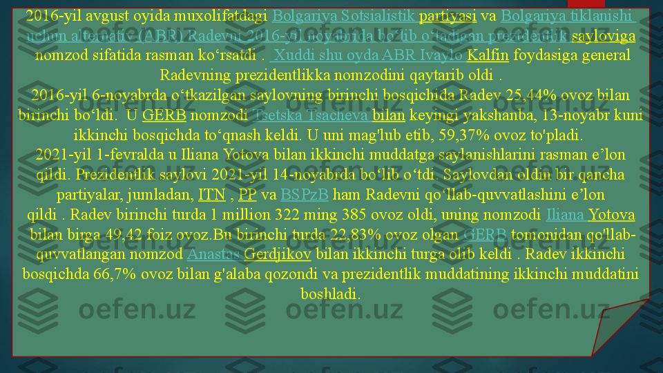 2016-yil avgust oyida muxolifatdagi  Bolgariya   Sotsialistik   partiyasi  	va	  Bolgariya   tiklanishi  
uchun   alternativ  (ABR)  Radevni   2016-yil  noyabrida   bo‘lib   o‘tadigan   prezidentlik   sayloviga
 	
nomzod sifatida rasman ko‘rsatdi	 .    Xuddi   shu   oyda  ABR  Ivaylo   Kalfin  	foydasiga general 
Radevning prezidentlikka nomzodini qaytarib oldi	
 .
2016-yil 6-noyabrda o‘tkazilgan saylovning birinchi bosqichida Radev 25,44% ovoz bilan 
birinchi bo‘ldi.	
  U	  GERB  	nomzodi	  Tsetska   Tsacheva   bilan  	keyingi yakshanba, 13-noyabr kuni 
ikkinchi bosqichda to‘qnash keldi.	
 U uni mag'lub etib, 59,37% ovoz to'pladi.	 
2021-yil 1-fevralda u Iliana Yotova bilan ikkinchi muddatga saylanishlarini rasman e’lon 
qildi.	
 Prezidentlik saylovi 2021-yil 14-noyabrda bo lib o tdi. Saylovdan oldin bir qancha 	ʻ ʻ
partiyalar, jumladan,	
  ITN  	,  PP  	va	  BSPzB  	ham Radevni qo llab-quvvatlashini e lon 	ʻ ʼ
qildi .	
 Radev birinchi turda 1 million 322 ming 385 ovoz oldi, uning nomzodi	  Iliana  Yotova
 	
bilan birga 49,42 foiz ovoz.Bu birinchi turda 22,83% ovoz olgan	  GERB  	tomonidan qo'llab-
quvvatlangan nomzod	
  Anastas   Gerdjikov  	bilan ikkinchi turga olib keldi .	 Radev ikkinchi 
bosqichda 66,7% ovoz bilan g'alaba qozondi va prezidentlik muddatining ikkinchi muddatini 
boshladi.   