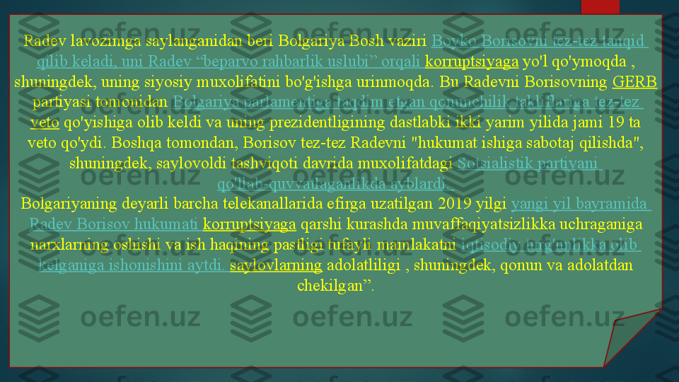 Radev lavozimga saylanganidan beri Bolgariya Bosh vaziri  Boyko   Borisovni   tez-tez   tanqid  
qilib   keladi ,  uni   Radev  “ beparvo   rahbarlik   uslubi ”  orqali   korruptsiyaga  	
yo'l qo'ymoqda	 , 
shuningdek, uning siyosiy muxolifatini bo'g'ishga urinmoqda.	
 Bu Radevni	 Borisovning	  GERB
 	
partiyasi tomonidan	  Bolgariya   parlamentiga   taqdim   etgan   qonunchilik   takliflariga   tez-tez  
veto  	
qo'yishiga olib keldi va uning prezidentligining dastlabki ikki yarim yilida jami 19 ta 
veto qo'ydi.	
 Boshqa tomondan, Borisov tez-tez Radevni "hukumat ishiga sabotaj qilishda", 
shuningdek,	
 saylovoldi tashviqoti davrida muxolifatdagi	  Sotsialistik   partiyani  
qo'llab-quvvatlaganlikda   ayblardi .
 
Bolgariyaning deyarli barcha telekanallarida efirga uzatilgan	
 2019 yilgi	  yangi   yil   bayramida  
Radev   Borisov   hukumati   korruptsiyaga  	
qarshi kurashda muvaffaqiyatsizlikka uchraganiga 
narxlarning oshishi va ish haqining pastligi tufayli	
 mamlakatni	  iqtisodiy   turg'unlikka   olib  
kelganiga   ishonishini   aytdi .	
  saylovlarning  	adolatliligi	 , shuningdek, qonun va adolatdan 
chekilgan”.   