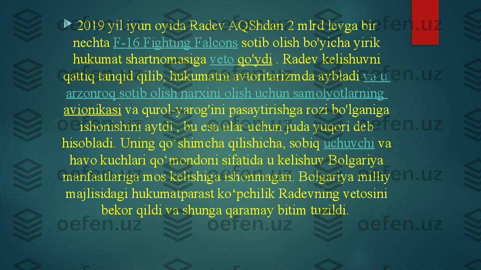 
2019 yil iyun oyida Radev AQShdan 2 mlrd levga bir 
nechta	
  F-16 Fighting Falcons  	sotib olish bo'yicha yirik 
hukumat shartnomasiga	
  veto	  qo'ydi  	. Radev kelishuvni 
qattiq tanqid qilib, hukumatni avtoritarizmda aybladi	
  va  u 
arzonroq   sotib   olish   narxini   olish   uchun   samolyotlarning  
avionikasi  	
va qurol-yarog'ini pasaytirishga rozi bo'lganiga 
ishonishini aytdi	
 , bu esa ular uchun juda yuqori deb 
hisobladi.	
 Uning qo‘shimcha qilishicha, sobiq	  uchuvchi  	va 
havo kuchlari qo‘mondoni sifatida u kelishuv Bolgariya 
manfaatlariga mos kelishiga ishonmagan.	
 Bolgariya milliy 
majlisidagi hukumatparast ko pchilik Radevning vetosini 	
ʻ
bekor qildi va shunga qaramay bitim tuzildi.     