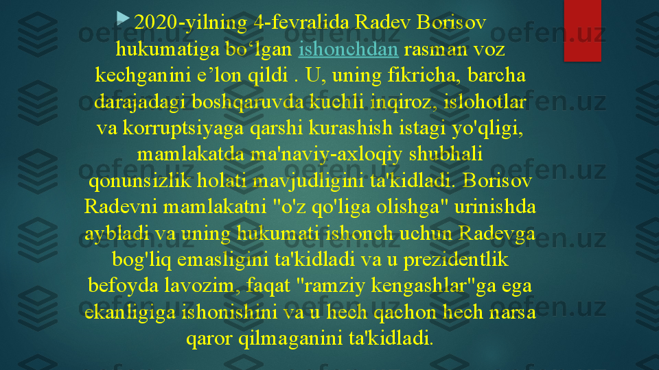 
2020-yilning 4-fevralida Radev Borisov 
hukumatiga bo‘lgan  ishonchdan  	rasman voz 
kechganini e’lon qildi .	
 U, uning fikricha, barcha 
darajadagi boshqaruvda kuchli inqiroz, islohotlar 
va korruptsiyaga qarshi kurashish istagi yo'qligi, 
mamlakatda ma'naviy-axloqiy shubhali 
qonunsizlik holati mavjudligini ta'kidladi.	
 Borisov 
Radevni mamlakatni "o'z qo'liga olishga" urinishda 
aybladi va uning hukumati ishonch uchun Radevga 
bog'liq emasligini ta'kidladi va u prezidentlik 
befoyda lavozim, faqat "ramziy kengashlar"ga ega 
ekanligiga ishonishini va u hech qachon hech narsa 
qaror qilmaganini ta'kidladi.   