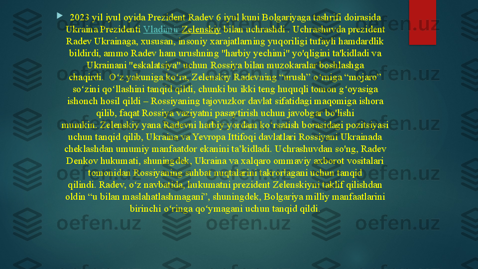 
2023 yil iyul oyida Prezident Radev 6 iyul kuni Bolgariyaga tashrifi doirasida 
Ukraina Prezidenti  Vladimir  Zelenskiy  	bilan uchrashdi .	 Uchrashuvda prezident 
Radev Ukrainaga, xususan, insoniy xarajatlarning yuqoriligi tufayli hamdardlik 
bildirdi, ammo Radev ham urushning "harbiy yechimi" yo'qligini ta'kidladi va 
Ukrainani "eskalatsiya" uchun Rossiya bilan muzokaralar boshlashga 
chaqirdi.	
  O z yakuniga ko ra, Zelenskiy Radevning “urush” o rniga “mojaro” 	ʻ ʻ ʻ
so zini qo llashini tanqid qildi, chunki bu ikki teng huquqli tomon g oyasiga 	
ʻ ʻ ʻ
ishonch hosil qildi – Rossiyaning tajovuzkor davlat sifatidagi maqomiga ishora 
qilib, faqat Rossiya vaziyatni pasaytirish uchun javobgar bo'lishi 
mumkin.	
 Zelenskiy yana Radevni harbiy yordam ko‘rsatish borasidagi pozitsiyasi 
uchun tanqid qilib, Ukraina va Yevropa Ittifoqi davlatlari Rossiyani Ukrainada 
cheklashdan umumiy manfaatdor ekanini ta’kidladi.	
 Uchrashuvdan so'ng, Radev 
Denkov hukumati, shuningdek, Ukraina va xalqaro ommaviy axborot vositalari 
tomonidan Rossiyaning suhbat nuqtalarini takrorlagani uchun tanqid 
qilindi.	
 Radev, o z navbatida, hukumatni prezident Zelenskiyni taklif qilishdan 	ʻ
oldin “u bilan maslahatlashmagani”, shuningdek, Bolgariya milliy manfaatlarini 
birinchi o ringa qo ymagani uchun tanqid qildi.	
ʻ ʻ   