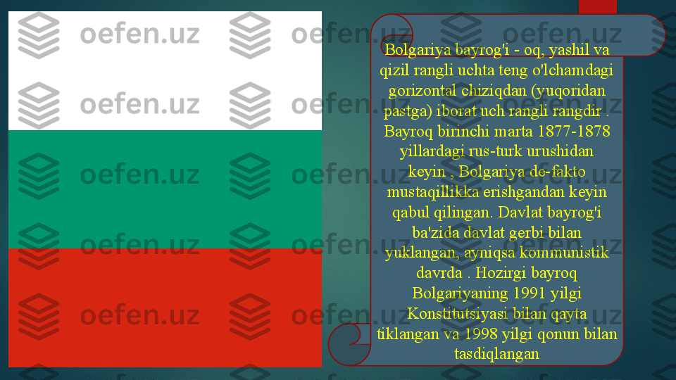 Bolgariya bayrog'i - oq, yashil va 
qizil rangli uchta teng o'lchamdagi 
gorizontal chiziqdan (yuqoridan 
pastga) iborat uch rangli rangdir . 
Bayroq birinchi marta 1877-1878 
yillardagi rus-turk urushidan 
keyin , Bolgariya de-fakto 
mustaqillikka erishgandan keyin 
qabul qilingan. Davlat bayrog'i 
ba'zida davlat gerbi bilan 
yuklangan, ayniqsa kommunistik 
davrda . Hozirgi bayroq 
Bolgariyaning 1991 yilgi 
Konstitutsiyasi bilan qayta 
tiklangan va 1998 yilgi qonun bilan 
tasdiqlangan   