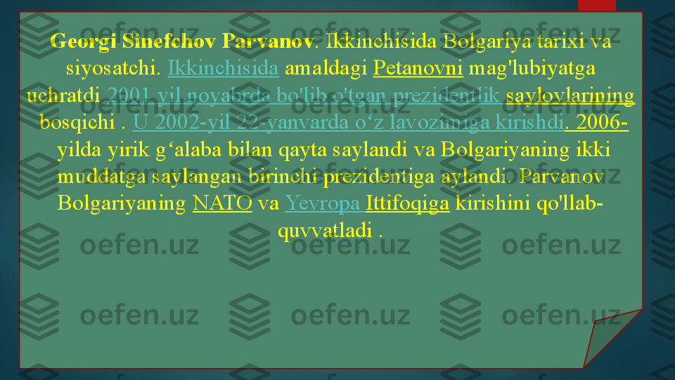 Georgi Sinefchov Parvanov . Ikkinchisida Bolgariya tarixi va 
siyosatchi.  Ikkinchisida  	amaldagi	  Petanovni  	mag'lubiyatga 
uchratdi	
  2001  yil   noyabrda   bo'lib   o'tgan   prezidentlik   saylovlarining
 	
bosqichi	 .  U 2002-yil 22-yanvarda  o z	ʻ   lavozimiga   kirishdi . 2006-
 	
yilda yirik g alaba bilan qayta saylandi	 va Bolgariyaning ikki 	ʻ
muddatga saylangan birinchi prezidentiga aylandi.	
 Parvanov 
Bolgariyaning	
  NATO  	va	  Yevropa   Ittifoqiga  	kirishini qo'llab-
quvvatladi .   