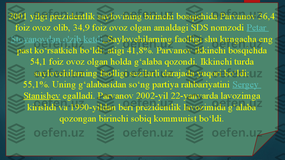 2001 yilgi prezidentlik saylovining birinchi bosqichida Parvanov 36,4 
foiz ovoz olib, 34,9 foiz ovoz olgan amaldagi SDS nomzodi	  Petar  
Stoyanovdan   o'zib   ketdi .	
  Saylovchilarning faolligi shu kungacha eng 
past ko‘rsatkich bo‘ldi: atigi 41,8%.	
 Parvanov ikkinchi bosqichda 
54,1 foiz ovoz olgan holda g‘alaba qozondi.	
 Ikkinchi turda 
saylovchilarning faolligi sezilarli darajada yuqori bo‘ldi: 
55,1%.	
 Uning g‘alabasidan so‘ng partiya rahbariyatini	  Sergey 
Stanishev  	
egalladi.	 Parvanov 2002-yil 22-yanvarda lavozimga 
kirishdi va 1990-yildan beri prezidentlik lavozimida g‘alaba 
qozongan birinchi sobiq kommunist bo‘ldi.   