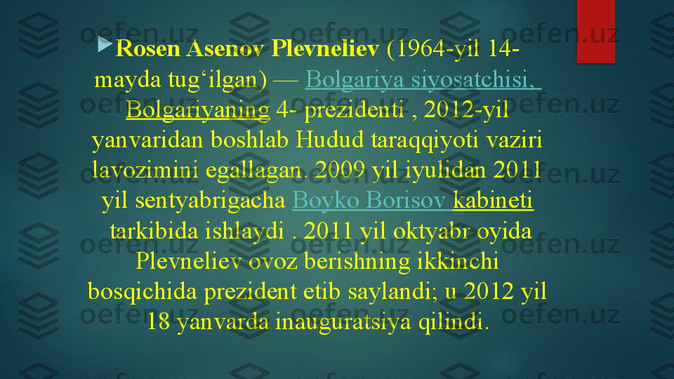 
Rosen Asenov Plevneliev  (1964-yil 14-
mayda tug‘ilgan) —  Bolgariya   siyosatchisi ,	 
Bolgariyaning  	
4- prezidenti	 , 2012-yil 
yanvaridan boshlab Hudud taraqqiyoti vaziri 
lavozimini egallagan. 2009 yil iyulidan 2011 
yil sentyabrigacha	
  Boyko   Borisov   kabineti
 	
tarkibida ishlaydi	 . 2011 yil oktyabr oyida 
Plevneliev ovoz berishning ikkinchi 
bosqichida prezident etib saylandi;	
 u 2012 yil 
18 yanvarda inauguratsiya qilindi.   