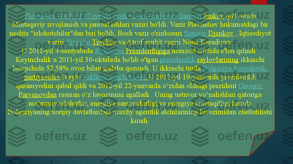 Plevneliev  2009  yil  27  iyulda  Bosh  vazir   o'rinbosari  Simeon  Jankov  qo'l ostida 
Mintaqaviy rivojlanish va jamoat ishlari vaziri bo'ldi.	
 Vazir Plevneliev hukumatdagi bir 
nechta "islohotchilar"dan biri bo'lib, Bosh vazir o'rinbosari	
  Simeon  Djankov  	, Iqtisodiyot 
vaziri	
  Traycho   Traykov  	va Atrof-muhit vaziri Nona Karadjova.
U 2011-yil 4-sentyabrda	
  Bolgariya   Prezidentligiga  	nomzod	 sifatida e'lon qilindi	  . 
Keyinchalik u 2011-yil 30-oktabrda bo'lib o'tgan	
  prezidentlik   saylovlarining  	ikkinchi 
bosqichida 52,58% ovoz bilan g'alaba qozondi.	
 U	 ikkinchi turda	  Bolgariya   Sotsialistik  
partiyasidan  	
Ivaylo	  Kalfinni   mag'lub   etdi .	  U 2012-yil 19-yanvarda prezidentlik 
qasamyodini qabul qildi va 2012-yil 22-yanvarda o‘zidan oldingi prezident	
  Georgiy  
Parvanovdan  	
rasman o‘z lavozimini egalladi . Uning ustuvor yo‘nalishlari qatoriga 
ma’muriy islohotlar, energiya samaradorligi va energiya mustaqilligi hamda 
Bolgariyaning xorijiy davlatlardagi maxfiy agentlik elchilarining lavozimidan chetlatilishi 
kiradi.   