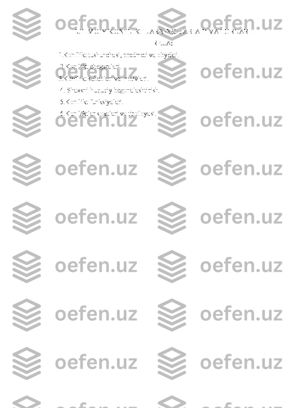 IJTIMOIY KONFLIKTLARNING TABIATI VA TURLARI
REJA:
1.Konflikt tushunchasi, predmeti va obyekti.
  2. K onflikt  chegaralari.
3. Konflikt  sabablari va motivlari.
  4.  Shaxsni huquqiy begonalashtirish.
 5.Konflikt funksiyalari.
 6.Konfliktlar soxalari va tipoloyasi.
  