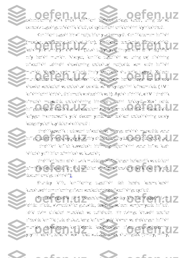 axborotlarning   xolis   emasli   konfliktni   borishini   orkaga   suradi,   uning   tez   va
asoratsiz tugashiga to’skinlik kiladi, asl aybdorlarni aniklanishini kiyinlashtiradi. 
Konfliktni tugashi bir xil natija bilan yuz bermaydi. Konflikt t a mom bo’lishi
(masalan,   taraflarning   kelishuvi   bilan),   konfliktdan   taraflardan   birining   chikib
ketishi  yoki  uning yo’k kilinishi  (urush tufayli  yoki  jinoyat  sodir  etilishida)  bilan
ro’y   berishi   mumkin.   Ni x oyat,   konflikt   tugatilishi   va   uning   avj   olishining
to’xtatilishi   uchinchi   shaxslarning   aralashuvi   natijasida   xam   sodir   bo’lishi
mumkin.   Masalan,   ayrim   xollarda   jinoiy   konfliktlar   shu   tarika   tugaydi.   Xalqaro
munosabatlar   amaliyoti   xalqaro   konfliktlar ga   barxam   berish   borgan   sari   uchinchi
shaxs lar  xarakatlari  va  aralashuvi   asosida   xal   etilayotganlini   ko’rsatmokda   (BMT
ko’shinlarini kiritish, diplomatik vositachilik va b).  Aytish o’rinliki, «BMT tinchlik
o’rnatish   maqsadida   aralashishning   bir   necha   turini   farklaydi.   Xavf   ostida
bo’lganlarga tirik kolish uchun vositalarni zudlik bilan takdim etishni maqsad kilib
ko’ygan   insonparvarlik   yoki   ekstern   yordamdan   tashkari   aralashishning   asosiy
kategoriyalari kuyidalar xisoblanadi :
  tinchliksevarlik   :   adovatni   to’xtatish   va   bitimga   erishish   maqsadida   zarur
bo’lganda diplomatik, siyosiy va xarbiy choralardan foydalangan xolda aralashuv;
  tinchlikni   ko’llab-kuvvatlash :   bitimning   bajarilishini   zarur   bo’lsa   kuch
ishlatish yo’li bilan ta’minlash va kuzatish;
  tinchlikni barpo etish  : uzok muddatga mo’ljallangan barkarorlik va adolatni
ta’minlash   maqsadida   konflikt   sabablari   va   o’tmish   arazlarini   yo’kotish   bo’yicha
dasturni amalga oshirish” 1 .
Shunday   kilib,   konfliktning   tugatilishi   deb   barcha   karama-karshi
kurashuvchi tomonlarning o’zaro xarakatlarining to’xtatilishiga aytiladi.
Konfliktning   ichki   tizim   chegaralari   -   xar   kanday   konflikt   muayyan   tizim
ichida:   oilada,   xizmatdoshlar   guruxida,   davlatda,   xalqaro   xamjamiyatda   bo’ladi.
Ichki   tizim   alokalari   murakkab   va   turlichadir.   Bir   tizimga   kiruvchi   taraflar
o’rtasida konflikt juda chukur, keng ko’lamli  yoki  kisman va cheklangan bo’lishi
mumkin.   Davlatlararo   konfliktlarda   keskinlashgan   o’zaro   munosabatlarning
yoyilib   ketishi,   tarkalish   xavfi   fakat   xududda   emas,   shuningdek   ijtimoiy,   milliy, 