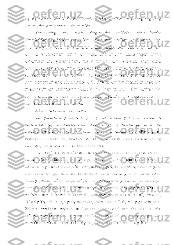 siyosiy   jixatdan   xam   kuchayishi   hamda   bunday   konflikt   jamiyatning   eng   keng
katlamlarini  xam  kamrab olishi mumkin.
Konflikt ning   ichki   tizim   chegaralarini   aniklash   uning   barcha
ishtirokchilarining   ichidan   aynan   konfliktlashuvchi   taraflarni   anik   ajratib   olish
bilan   uzviy   boglikdir.   Bevosita   karama-karshi   kurashuvchi   taraflardan   tashkari
konflikt   ishtirokchilari   bo’lib   konfliktga   to’¦ridan-to’¦ri   aralashmagan   uning
kiziktiruvchilari,   yordamchilari,   tashkilotchilari   kabi   shaxslar,   shuningdek,
konfliktlashuvchi   shaxslarning   maslaxatchilari,   tarafdorlari   va   rakiblari,   xakamlik
sud’yalari   xam   bo’lish lar i   mumkin.   Bu   shaxslar   yoki   tashkilotlarning   barchasi
tizim   elementlari   sanaladi.   Shunday   kilib,   tizimda   konflikt   chegaralari   unga   jalb
etilgan ishtirokchilar doirasining katta-kichikli bilan bellanadi. Konfliktning ichki
tizim chegaralarini aniklash bo’layotgan jarayonlarga ta’sir qilish, xususan, tizimni
buzilishdan saklash uchun muximdir.
3. Konflikt  sabablari va motivlari.
  Jamiyatda sababiy bogliklik.  Ijtimoiy muxitda sababiylik ko’p murakkablik
va   chalkashlik   bilan   xarakterlanadi.   Xar   bir   ijtimoiy   xarakat   turli-tuman   va
aksariyat   xollarda   ziddiyatli   xodisalarni   keltirib   chikaradi.   Konfliktlarning   asl
sabablarini   aniklash   esa,   xodisalar   va   kishilar   o’rtasida   o’zaro   alokadorlikning
butun zanjirini chukur tahlil qilishni takozo etadi.
Turli konflik t larda taraflar xatti-xarakatlari sabablarini tahlil etishda ularning
odatda   o’z   manfaatlarini   kondirishga   bo’lgan   intilishlaridan   iborat   ekanlini
tushunish kiyin emas. Faraz, o’ch olish, xasadgo’ylik, ko’rolmaslik, nosamimiylik,
araz,   qabul   kilingan   karordan   konikmaslik,   bugun   kunda   yoki   kelgusida   o’zini
moddiy   jixatdan   ta’minlashga   bo’lgan   intilish   sud   amaliyotida   uchrab   turadigan
turmush   konfliktlari   sabablarining  aksariyati   xisoblanadi.   Guruxiy  konfliktlarning
motivlari   xam   bulardan   far k lansa-da,   ular   xam   o’ziga   xos   xilma-xil,   masalan,
iktisodiy kiyinchiliklar, siyosiy extiroslar, raxbarlikka intilish, milliy g u rur va sh.k.
Xalqaro   maydonda   davlatlar   xatti-xarakatlari   motivlari   xam   shu   kabi   turli cha
bo’lishi   mumkin.   Aslini   olganda   konfliktlar   sabablari   xozir   xayotning   butun
murakkablini aks ettirishga kodir.  Aytish joizki, “Konflikt ”  tahlili kuyidalar : 