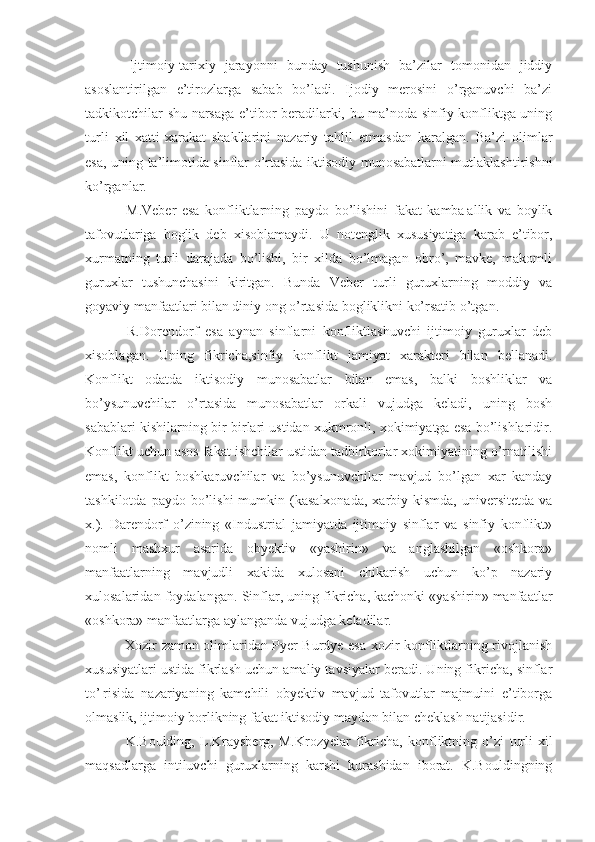   Ijtimoiy-tarixiy   jarayonni   bunday   tushunish   ba’zilar   tomonidan   jiddiy
asoslantirilgan   e’tirozlarga   sabab   bo’ladi.   Ijodiy   merosini   o’rganuvchi   ba’zi
tadkikotchilar shu narsaga e’tibor beradilarki, bu ma’noda sinfiy konfliktga uning
turli   xil   xatti-xarakat   shakllarini   nazariy   tahlil   etmasdan   karalgan.   Ba’zi   olimlar
esa, uning ta’limotida sinflar o’rtasida iktisodiy munosabatlarni mutlaklashtirishni
ko’rganlar.
  M.Veber   esa   konfliktlarning   paydo   bo’lishini   fakat   kamba¦allik   va   boylik
tafovutlariga   boglik   deb   xisoblamaydi.   U   notenglik   xususiyatiga   karab   e’tibor,
xurmatning   turli   darajada   bo’lishi,   bir   xilda   bo’lmagan   obro’,   mavke,   makomli
guruxlar   tushunchasini   kiritgan.   Bunda   Veber   turli   guruxlarning   moddiy   va
goyaviy manfaatlari bilan diniy ong o’rtasida bogliklikni ko’rsatib o’tgan.
  R.Dorendorf   esa   aynan   sinflarni   konfliktlashuvchi   ijtimoiy   guruxlar   deb
xisoblagan.   Uning   fikricha,sinfiy   konflikt   jamiyat   xarakteri   bilan   bellanadi.
Konflikt   odatda   iktisodiy   munosabatlar   bilan   emas,   balki   boshliklar   va
bo’ysunuvchilar   o’rtasida   munosabatlar   orkali   vujudga   keladi,   uning   bosh
sabablari kishilarning bir-birlari ustidan xukmronli, xokimiyatga esa bo’lishlaridir.
Konflikt uchun asos fakat ishchilar ustidan tadbirkorlar xokimiyatining o’rnatilishi
emas,   konflikt   boshkaruvchilar   va   bo’ysunuvchilar   mavjud   bo’lgan   xar   kanday
tashkilotda  paydo  bo’lishi  mumkin  (kasalxonada,   xarbiy  kismda,   universitetda  va
x.).   Darendorf   o’zining   «Industrial   jamiyatda   ijtimoiy   sinflar   va   sinfiy   konflikt»
nomli   mashxur   asarida   obyektiv   «yashirin»   va   anglashilgan   «oshkora»
manfaatlarning   mavjudli   xakida   xulosani   chikarish   uchun   ko’p   nazariy
xulosalaridan foydalangan.  Sinflar, uning fikricha, kachonki «yashirin» manfaatlar
«oshkora» manfaatlarga aylanganda vujudga keladilar.
  Xozir zamon olimlaridan Pyer Burdye esa xozir konfliktlarning rivojlanish
xususiyatlari ustida fikrlash uchun amaliy tavsiyalar beradi. Uning fikricha, sinflar
to’¦risida   nazariyaning   kamchili   obyektiv   mavjud   tafovutlar   majmuini   e’tiborga
olmaslik, ijtimoiy borlikning fakat iktisodiy maydon bilan cheklash natijasidir.
  K.Boulding,   L.Kraysberg,   M.Krozyelar   fikricha,   konfliktning   o’zi   turli   xil
maqsadlarga   intiluvchi   guruxlarning   karshi   kurashidan   iborat.   K.Bouldingning 