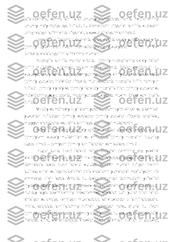 ta’kidlashicha,   xamma   konfliktlar   umumiy   elementlarga   hamda   rivojlanishning
umumiy   me’yorlariga   ega   bo’ladi,   bu   elementlarni   o’rganish   konflikt   xodisasini
uning istalgan ko’rinishida o’rganish, tasavvur qilishga imkon beradi.
  Demak,   konfliktlarni   tushunishda   va   asoslashda   asosiy   yondashuvlar   yirik
ijtimoiy   uyushmalar   o’zaro   munosabatlarining   xususiyatlarini   ko’rib   chikish
doirasida shakllanganlini ko’rishimiz mumkin.
  Notenglik   konflikt   manbai   sifatida.   Ijtimoiy   notenglikning   asosiy   bellari
bo’lib   mulkchilik,   xokimiyat,   makom   munosabatlarida   farklar   xisoblanadi.   Bu
xususiyatlar  u  yoki  bu  darajada   jamiyatning  ijtimoiy-sinfiy  tuzilmasida  aks   etadi,
ijtimoiy   guruxlar,   individlar   o’rtasida   munosabatlarda   notenglik   bo’lib   namoyon
bo’ladi. Ijtimoiy-siyosiy va ijtimoiy-iktisodiy notenglik bilan ijtimoiy guruxlar va
individlarning   xayot   tarzida,   madaniyatida,   ruxiyatida   muxim   farklar   xam   boglik
bo’ladi.
 Moddiy va ma’naviy boyliklarni yaratish, ularni ayirboshlash va taksimlash
yuzasidan   bo’ladigan   ijtimoiy   xarakatlar   ijtimoiy   guruxlar   o’rtasida   tanglikka,
muayyan sharoitlarda esa ochik konfliktga olib borishi mukarrardir.
  So’ng   o’n   yilliklarning   tarixiy   tajribasi   shundan   guvoxlik   beradiki,   davlat
ijtimoiyizmi   xususiy   mulkchilikni   va   sinflarning   ijtimoiy   notenglini   butunlay
tugata olmadi.U jamiyatni ijtimoiy konfliktlardan xam kutkara olmadi.
  Bugun   kunda   bozor   iktisodi   ishlab   chikarish   tizimining   eng   yaxshisi
xisoblanadi, birok uning afzalliklari insonparvarlik xarakteriga ega bo’lishi uchun
demokratik   davlat   bozor   iktisodi   vujudga   keltirishi   mumkin   bo’lgan   insonni
kullikka   solish   va   begonalashtirish   tipik   shakllarini   yumshatish   mas’uliyatini   o’z
zimmasiga   olishi   kerak.   Amalda   bu   davlat   tomonidan   daromadlarni   yo’ksillar
foydasiga   kayta   taksimlashni,   progressiv   solikka   tortishni   joriy   etishni   anglatadi.
Bunday   kayta   taksimlashning   mexanizmi   va   vositalari   turli   yullar   bilan   ishlab
chikilgan   va   amalga   oshirilgan:   muzokaralar,   kelishuvlardan   to   konfliktlargacha.
Birok,   kelajakda   konfliktlarning   bo’lishi   istalmagan   narsa,   chunki   bu   o’zaro
ijtimoiy talofatlar bilan kechadi.Ijtimoiy adabiyotlarda bu xususda bildirilgan ba’zi
fikrlarga   k o’ ra,   «Mikrodarajada   shaxslar   o’zaro   ta’siridan   boshlab   to   guruxlar, 