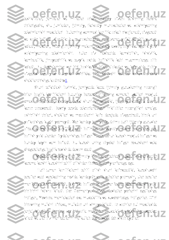 tashkilotlar,   jamoalar   va   millatlar   orkali   insoniy   o’zaro   ta’sirning   barcha
tiplarigacha,   shu   jumladan,   ijtimoiy,   iktisodiy   munosabatlar   va   xokimiyatning
taksimlanishi masalalari - bularning xammasi konflikt orkali rivojlanadi, o’zgaradi
va   sodir   bo’ladi.   Konflikt   bu   munosabatlarda   muvozanat   yo’kli   sababli   yuzaga
keladi,   masalan,   noteng   :   ijtimoiy   makom,   iktisodiy   axvol,   boylikka   egalik   yoki
xokimiyatning   taksimlanishi.   Bular   o’z   navbatida   kamsitilish,   ishsizlik,
kamba¦allik,   jinoyatchilik   va   tazyik   ostida   bo’lishlik   kabi   muammolarga   olib
keladi.   Bu   darajalarning   xar   biri   boshkalari   bilan   alokador   va   kelgusida   ijobiy
o’zgarishlarga   yoki   buzgnchi   zo’rlikka   olib   keluvchi   kudratli   «shoxobcha»ni
shakllantirishga kodirdir» 1 .
Shuni   ta’kidlash   lozimki,   jamiyatda   katta   ijtimoiy   guruxlarning   notengli
bilan   boglik   konfliktlarni   butunlay   bartaraf   qilish ning   samarali   usullari   mavjud
emas.   Birinchidan,   insoniyat   tarixi   shuni   ko’rsatadiki,   ijtimoiy   notenglik   doimo
karor   topaveradi.   Davriy   tarzda   takrorlanadigan   inkilob lar   notenglikni   amalga
oshirilishi   tiplari,   shakllari   va   metodlarini   ko’p   darajada   o’zgartiradi,   birok   uni
yo’kotishga   kuchi   yetmaydi.   Xar   kanday   jamiyatda   doimo   turli   ijtimoiy   guruxlar
o’rtasida   manfaatlar   konflikti,   xech   bo’lmaganda   xayotiy   muxim   resurslarga   ega
bo’lish yoki ulardan foydalanishga bo’lgan huquq uchun kurash mavjud bo’lgan va
bunday   keyin   xam   bo’ladi.   Bu   kurash   uning   obyekti   bo’lgan   resurslarni   vakt
chegaralari ga  boglik  ravish da davom etadi.
  Manfaatlar va extiyojlar.   Ijtimoiy konfliktlar tabiatini tushunish manfaatlar
karama-karshi kurashini tahlil qilishdan iborat kadimiy an’anaga ega.
  T urli-tuman   konfliktlarni   tahlil   qilish   shuni   ko’rsatadiki,   kurashuvchi
taraflar   xatti-xarakatining   nezida   kandaydir   anik   sabablar   yotmasin,   ular   taraflar
manfaatiga   borib   takaladi,   konflikt   bo’lganda   bu   manfaatlar   karama-karshi   yoki
bir-birini   istisno   kiladi.   tler   Germaniyasi   o’zga   davlatlar   yerlarini   egallashga
intilgan,   Yevropa   mamlakatlari   esa   mustakillik   va   suverenitetga   intilganlar.   O’¦ri
birovning  mulkini   o’rlasa,  mulkdor  uni   ximoya  kiladi.  Er-xotinlar  pul   masalasida
janjal   kiladilar,   ularning   xar   biri   oila   mabladan   mustakil   foydalanishga   xarakat
kiladi va ular o’z manfaatlarini ma’kullab o’zini xakli deb xisoblaydilar. 