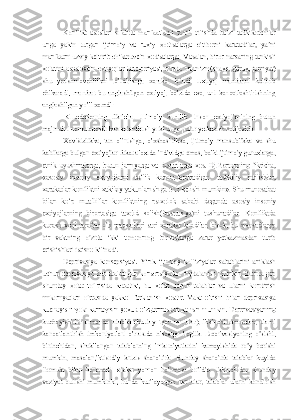   Konflikt   asoslari   sifatida   manfaatlarni   tahlil   qilishda   ba’zi   tadkikotchilar
unga   yakin   turgan   ijtimoiy   va   ruxiy   xodisalarga   e’tiborni   karatadilar,   ya’ni
manfaatni uzviy keltirib chikaruvchi xodisalarga. Masalan, biror narsaning tankisli
xolatini asoslovchi extiyojlar kategoriyasi, bunda organizm(shaxs, gurux, jamiyat)
shu   yetishmovchilikni   to’ldirishga   xarakat   kiladi.   Extiyoj   manfaatni   keltirib
chikaradi,   manfaat   bu   anglashilgan   extiyoj,   ba’zida   esa,   uni   kanoatlashtirishning
anglashilgan yo’li xamdir.
  K.Ledederning   fikricha,   ijtimoiy   konflikt   inson   extiyojlarining   butun
majmuini nomutanosib kanoatlantirish yoki unga putur yetkazish natijasidir.
  Xavfsizlikka,   tan   olinishga,   o’xshashlikka,   ijtimoiy   mansublikka   va   shu
kabilarga bulgan extiyojlar fakat aloxida individga emas, balki ijtimoiy guruxlarga,
etnik   uyushmalarga,   butun   jamiyatga   va   davlatlarga   xos.   Dj.Bertonning   fikricha,
«asosiy   insoniy   extiyojlarni   to’lik   kanoat - lantiradigan   tashkiliy   intilishlar,
xarakatlar konfliktni xakikiy yakunlanishiga olib kelishi mumkin». Shu munosabat
bilan   ko’p   mualliflar   konfliktning   psixolok   sababi   deganda   asosiy   insoniy
extiyojlarning   birortasiga   taxdid   solish(frustrasiya)ni   tushunadilar.   Konfliktda
kurashuvchi   taraflar   o’z   maqsadlari   sari   xarakat   kiladilar,   birok,   bu   maqsadlarga
bir   vaktning   o’zida   ikki   tomonning   bir-birlariga   zarar   yetkazmasdan   turib
erishishlari istisno kilinadi.
  De privasiya   konsepsiyasi.   Yirik   ijtimoiy   kolliziyalar   sabablarini   aniklash
uchun deprivasiya deb ataladigan konsepsiyadan foydalanish mumkin. Bunda gap
shunday   xolat   to’¦risida   ketadiki,   bu   xolat   uchun   talablar   va   ularni   kondirish
imkoniyatlari   o’rtasida   yakkol   farklanish   xosdir.   Vakt   o’tishi   bilan   deprivasiya
kuchayishi yoki kamayishi yoxud o’zgarmasdan kolishi mumkin. Deprivasiyaning
kuchayishi bir tomonda talablar (kutilayotgan natijalar), ikkinchi tomondan, ularni
kanoatlantirish   imkoniyatlari   o’rtasida   nisbatga   boglik.   Deprivasiyaning   o’sishi,
birinchidan,   shakllangan   talablarning   imkoniyatlarini   kamayishida   ro’y   berishi
mumkin,   masalan,iktisodiy   krizis   sharoitida.   Bunday   sharoitda   talablar   kuyida
formula   bilan   bellanadi:   «fakat   yomon   bo’lmasa   bo’ldi».   Ikkinchidan   shunday
vaziyat   bulishi   mumkinki,   bunda   kutilayotgan   natijalar,   talablar   ularni   kondirish 