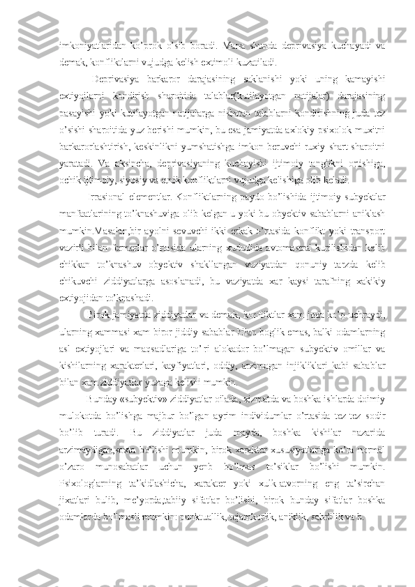 imkoniyatlaridan   ko’pro k   o’sib   boradi.   Mana   shunda   deprivasiya   kuchayadi   va
demak, konfliktlarni vujudga kelish extimoli kuzatiladi.
  Deprivasiya   barkaror   darajasining   saklanishi   yoki   uning   kamayishi
extiyojlarni   kondirish   sharoitida   talablar(kutilayotgan   natijalar)   darajasining
pasayishi   yoki   kutilayotgan   natijalarga   nisbatan   talablarni   kondirishning   juda   tez
o’sishi sharoitida yuz berishi mumkin, bu esa jamiyatda axlokiy-psixolok muxitni
barkarorlashtirish,   keskinlikni   yumshatishga   imkon   beruvchi   ruxiy   shart-sharoitni
yaratadi.   Va   aksincha,   deprivasiyaning   kuchayishi   ijtimoiy   tanglikni   ortishiga,
ochik ijtimoiy, siyosiy va etnik konfliktlarni vujudga kelishiga olib keladi.
  Irrasional   elementlar.   Konfliktlarning   paydo   bo’lishida   ijtimoiy   subyektlar
manfaatlarining to’knashuviga olib kelgan u yoki bu obyektiv sabablarni aniklash
mumkin.Masalan,bir   ayolni   sevuvchi   ikki   erkak   o’rtasida   konflikt   yoki   transport
vazirli   bilan   fermerlar   o’rtasida   ularning   xududida   avtomastral   kurilishidan   kelib
chikkan   to’knashuv   obyektiv   shakllangan   vaziyatdan   qonuniy   tarzda   kelib
chikuvchi   ziddiyatlarga   asoslanadi,   bu   vaziyatda   xar   kaysi   tarafning   xakikiy
extiyojidan to’knashadi.
  Birok jamiyatda ziddiyatlar va demak, konfliktlar xam juda ko’p uchraydi,
ularning xammasi xam biror jiddiy sabablar bilan boglik emas, balki odamlarning
asl   extiyojlari   va   maqsadlariga   to’¦ri   alokador   bo’lmagan   subyektiv   omillar   va
kishilarning   xarakterlari,   kayfiyatlari,   oddiy,   arzimagan   injikliklari   kabi   sabablar
bilan xam ziddiyatlar yuzaga kelishi mumkin.
 Bunday «subyektiv» ziddiyatlar oilada, xizmatda va boshka ishlarda doimiy
mulokotda   bo’lishga   majbur   bo’lgan   ayrim   individumlar   o’rtasida   tez-tez   sodir
bo’lib   turadi.   Bu   ziddiyatlar   juda   mayda,   boshka   kishilar   nazarida
arzimaydigan,soxta   bo’lishi   mumkin,   birok   xarakter   xususiyatlariga   ko’ra   normal
o’zaro   munosabatlar   uchun   yenb   bo’lmas   to’siklar   bo’lishi   mumkin.
Psixologlarning   ta’kidlashicha,   xarakter   yoki   xulk-atvorning   eng   ta’sirchan
jixatlari   bulib,   me’yorda,tabiiy   sifatlar   bo’lishi,   birok   bunday   sifatlar   boshka
odamlarda bo’lmasli mumkin: punktuallik, tejamkorlik, aniklik, sabrlilik va b. 