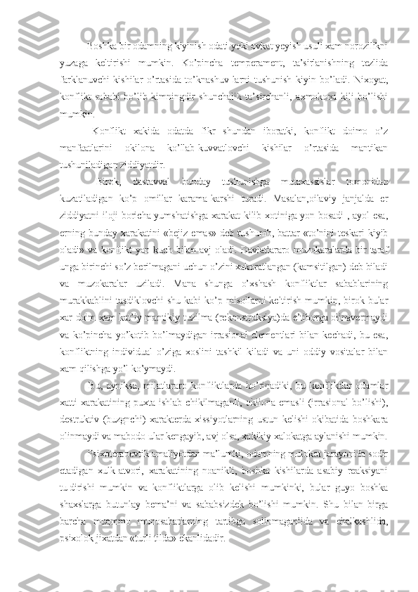  Boshka bir odamning kiyinish odati yoki ovkat yeyish usuli xam norozilikni
yuzaga   keltirishi   mumkin.   Ko’pincha   temperament,   ta’sirlanishning   tezlida
farklanuvchi   kishilar   o’rtasida   to’knashuv - larni   tushunish   kiyin   bo’ladi.   Nixoyat,
konflikt   sababi   bo’lib   kimningdir   shunchalik   ta’sirchanli,   axmokona   kili   bo’lishi
mumkin.
  Konflikt   xakida   odatda   fikr   shundan   iboratki,   konflikt   doimo   o’z
manfaatlarini   okilona   ko’llab-kuvvatlovchi   kishilar   o’rtasida   mantikan
tushuniladigan ziddiyatdir.
  Birok,   dastavval   bunday   tushun i shga   mutaxassislar   tomonidan
kuzatiladigan   ko’p   omillar   karama-karshi   turadi.   Masalan,oilaviy   janjalda   er
ziddiyatni iloji boricha yumshatishga xarakat kilib xotiniga yon bosadi , ayol esa,
erning   bunday   xarakatini   «bejiz   emas»   deb   tushunib,   battar   «to’nini   teskari   kiyib
oladi»   va   konflikt   yan   kuch   bilan   avj   oladi.   Davlatlararo   muzokaralarda   bir   taraf
unga birinchi so’z berilmagani uchun o’zini xakoratlangan (kamsitilgan) deb biladi
va   muzokaralar   uziladi.   Mana   shunga   o’xshash   konfliktlar   sabablarining
murakkablini  tasdiklovchi  shu kabi  ko’p misollarni  keltirish  mumkin, birok bular
xar doim xam kat’iy mantikiy tuzilma (rekonstruksiya)da e’tiborga olinavermaydi
va   ko’pincha   yo’kotib   bo’lmaydigan   irrasional   elementlari   bilan   kechadi,   bu   esa,
konfliktning   individual   o’ziga   xoslini   tashkil   kiladi   va   uni   oddiy   vositalar   bilan
xam qilishga yo’l ko’ymaydi.
  Bu,   ayniksa,   milatlararo   konfliktlarda   ko’rinadiki,   bu   konfliktlar   odamlar
xatti-xarakatining   puxta   ishlab   chikilmaganli,   okilona   emasli   (irrasional   bo’lishi),
destruktiv   (buzgnchi)   xarakterda   xissiyotlarning   ustun   kelishi   okibatida   boshkara
olinmaydi va mabodo ular kengayib, avj olsa, xakikiy xalokatga aylanishi mumkin.
 Psixoterapevtik amaliyotdan ma’lumki, odamning mulokot jarayonida sodir
etadigan   xulk-atvori,   xarakatining   noanikli,   boshka   kishilarda   asabiy   reaksiyani
tu¦dirishi   mumkin   va   konfliktlarga   olib   kelishi   mumkinki,   bular   guyo   boshka
shaxslarga   butunlay   bema’ni   va   sababsizdek   bo’lishi   mumkin.   Shu   bilan   birga
barcha   muammo   munosabatlarning   tartibga   solinmaganlida   va   chalkashlida,
psixolok jixatdan «turli tilda» ekanlidadir. 