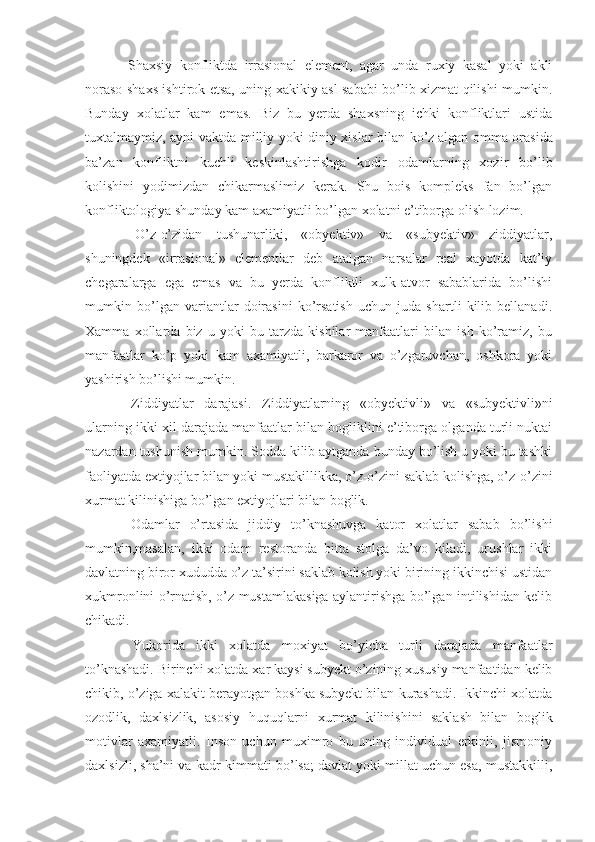   Shaxsiy   konfliktda   irrasional   element,   agar   unda   ruxiy   kasal   yoki   akli
noraso shaxs ishtirok etsa, uning xakikiy asl sababi bo’lib xizmat qilishi mumkin.
Bunday   xolatlar   kam   emas.   Biz   bu   yerda   shaxsning   ichki   konfliktlari   ustida
tuxtalmaymiz, ayni vaktda milliy yoki diniy xislar bilan ko’z¦ a lgan omma orasida
ba’z an   konfliktni   kuchli   keskinlashtirishga   kodir   odamlarning   xozir   bo’lib
kolishini   yodimizdan   chikarmaslimiz   kerak.   Shu   bois   kompleks   fan   bo’lgan
konfliktologiya shunday kam axamiyatli bo’lgan xolatni e’tiborga olish lozim.
  O’z-o’zidan   tushunarliki,   «obyektiv»   va   «subyektiv»   ziddiyatlar,
shuningdek   «irrasional»   elementlar   deb   atalgan   narsalar   real   xayotda   kat’iy
chegaralarga   ega   emas   va   bu   yerda   konfliktli   xulk-atvor   sabablarida   bo’lishi
mumkin   bo’lgan   variantlar   doirasini   ko’rsatish   uchun   juda   shartli   kilib   bellanadi.
Xamma   xollarda   biz   u   yoki   bu   tarzda   kishilar   manfaatlari   bilan   ish   ko’ramiz,   bu
manfaatlar   ko’p   yoki   kam   axamiyatli,   barkaror   va   o’zgaruvchan,   oshkora   yoki
yashirish bo’lishi mumkin.
  Ziddiyatlar   darajasi.   Ziddiyatlarning   «obyektivli»   va   «subyektivli»ni
ularning ikki xil darajada manfaatlar bilan bogliklini e’tiborga olganda turli nuktai
nazardan tushunish mumkin. Sodda kilib aytganda bunday bo’lish u yoki bu tashki
faoliyatda extiyojlar bilan yoki mustakillikka, o’z-o’zini saklab kolishga, o’z-o’zini
xurmat kilinishiga bo’lgan extiyojlari bilan boglik.
  Odamlar   o’rtasida   jiddiy   to’knashuvga   kator   xolatlar   sabab   bo’lishi
mumkin,masalan,   ikki   odam   restoranda   bitta   stolga   da’vo   kiladi,   urushlar   ikki
davlatning biror xududda o’z ta’sirini saklab kolish yoki birining ikkinchisi ustidan
xukmronlini o’rnatish, o’z mustamlakasiga aylantirishga bo’lgan intilishidan kelib
chikadi.
  Yukorida   ikki   xolatda   moxiyat   bo’yicha   turli   darajada   manfaatlar
to’knashadi. Birinchi xolatda xar kaysi subyekt o’zining xususiy manfaatidan kelib
chikib, o’ziga xalakit berayotgan boshka subyekt bilan kurashadi. Ikkinchi xolatda
ozodlik,   daxlsizlik,   asosiy   huquqlarni   xurmat   kilinishini   saklash   bilan   boglik
motivlar   axamiyatli.   Inson   uchun   muximro   bu   uning   individual   erkinli,   jismoniy
daxlsizli, sha’ni va kadr-kimmati bo’lsa; davlat yoki millat uchun esa, mustakkilli, 