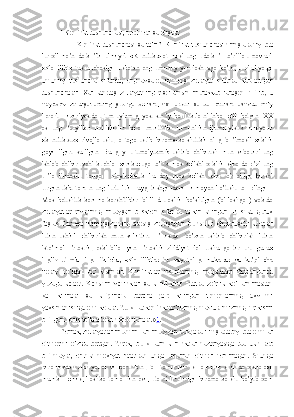 1.Konflikt tushunchasi, predmeti va obyekti.
  Konflikt tushunchasi va t a ’ rifi .   Konflikt   tushunchasi   ilmiy   adabiyotda
bir   xil   ma ’ noda   ko ’ llanilmaydi . « Konflikt »  atamasining   juda   ko ’ p   ta ’ riflari   mavjud .
« Konflikt »   tushunchasiga   nisbatan   eng   umumiy   yond osh uvga   ko ’ ra ,   u   ziddiyatga
umumiy   tushuncha   sifatida ,   eng   avvalo ,   ijtimoiy   ziddiyat   sifatida   karaladigan
tushunchadir .   Xar   kanday   ziddiyatning   rivojlanishi   murakkab   jarayon   bo ’ lib ,   u
obyektiv   ziddiyatlarning   yuzaga   kelishi ,   avj   olishi   va   xal   etilishi   asosida   ro ’ y
beradi .   nazariyasida   ijtimoiyizm   goyasi   sinfiy   konfliktlarni   inkor   etib   kelgan .   XX
asrning   30- yillari   oxirida   bir   kator   mualliflar   tomonidan   ijtimoiyistik   jamiyatni
« konfliktsiz »   rivojlanishi ,   ant a gonistik   karama - karshiliklarning   bo ’ lmasli   xakida
goya   ilgari   surilgan .   Bu   goya   ijtimoiyizmda   ishlab   chikarish   munosabatlarining
ishlab   chikaruvchi   kuchlar   xarakteriga   to ’ lik   mos   kelishi   xakida   shiorda   o ’ zining
to ’ la   ifodasini   topgan .   Keyinchalik   bunday   mos   kelish   fakat   bir-biriga   karshi
turgan ikki  tomonning birli  bilan uygnlashgandana  namoyon bo’lishi  tan olingan.
Mos   kelishlik   kara ma -karshiliklar   birl i   doirasida   ko’shilgan   (birlashgan)   vaktda
ziddiyatlar   rivojining   muayyan   boskichi   sifatida   talkin   kilingan.   Boshka   gurux
faylasuflar   esa   ijtimoiyizmning   asosiy   ziddiyatlari   bu   ishlab   chikaruvchi   kuchlar
bilan   ishlab   chikarish   munosabatlari   o’rtasida,   ba’zan   ishlab   chikarish   bilan
iste’mol   o’rtasida,   eski   bilan   yan   o’rtasida   ziddiyat   deb   tushunganlar.   Bir   gurux
ingliz   olimlarning   fikricha,   «Konfliktlar   bu   xayotning   mukarrar   va   ko’pincha
ijodiy   bo’lgan   bir   kismidir.   Konfliktlar   insonlarning   maqsadlari   farklanganda
yuzaga   keladi.   Kelishmovchiliklar   va   konfliktlar   odatda   zo’rlik   ko’llanilmasdan
xal   kilinadi   va   ko’pincha   barcha   jalb   kilingan   tomonlarning   axvolini
yaxshilanishiga olib keladi. Bu xolat konfliktlar bizning mavjudlimizning bir kismi
bo’lganli bois to’la adolatli xisoblanadi.» 1 . 
Demak ,  ziddiyatlar   muammolari   muayyan   darajada   ilmiy   adabiyotda   olimlar
e ’ tiborini   o ’ ziga   tortgan .   Birok ,   bu   xolatni   konfliktlar   nazariyasiga   taallukli   deb
bo ’ lmaydi ,   chunki   moxiyat   jiqatidan   unga   umuman   e ’ tibor   berilmagan .   Shunga
karamasdan   ziddiyatlar   va   konfliktni ,   bir   tomondan ,   sinonimlar   sifatida   xisoblash
mumkin   emas ,   boshka   tomondan   esa ,   ularni   bir - biriga   karama - karshi   ko ’ yib   xam 