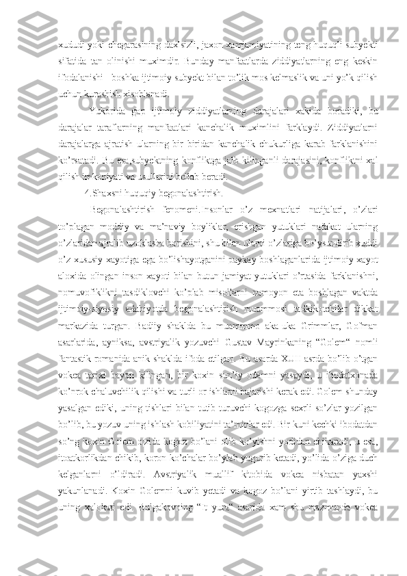 xududi yoki chegarasining daxlsizli, jaxon xamjamiyatining teng huquqli subyekti
sifatida   tan   olinishi   muximdir.   Bunday   manfaatlarda   ziddiyatlarning   eng   keskin
ifodalanishi - bosh k a ijtimoiy subyekt bilan to’lik mos kelmaslik va uni yo’k qilish
uchun kurashish xisoblanadi.
  Yukorida   gap   ijtimoiy   ziddiyatlarning   darajalari   xakida   bor a diki,   bu
darajalar   taraflarning   manfaatlari   kanchalik   muximlini   farklaydi.   Ziddiyatlarni
darajalarga   ajratish   ularning   bir   biridan   kanchalik   chukurliga   karab   farklanishini
ko’rsatadi.  Bu  esa,subyektning   konfliktga  jalb kilinganli   darajasini,  konfliktni  xal
qilish imkoniyati va usullarini bellab beradi. 
  4. Shaxsni huquqiy begonalashtirish.
  Begonalashtirish   fenomeni. Insonlar   o’z   mexnatlari   natijalari ,   o’zlari
to’plagan   moddiy   va   ma’naviy   boyliklar,   erishgan   yutuklari   nafakat   ularning
o’zlaridan ajralib uzoklasha borishini, shu bilan ularni o’zlariga bo’ysundirib xuddi
o’z xususiy xayotiga ega bo’lishayotganini paykay boshlaganlarida ijtimoiy xayot
aloxida   olingan   inson   xayoti   bilan   butun   jamiyat   yutuklari   o’rtasida   farklanishni,
nomuvofiklikni   tasdiklovchi   ko’plab   misollarni   namoyon   eta   boshlagan   vaktda
ijtimoiy-siyosiy   adabiyotda   begonalashtirish   muammosi   tadkikotchilar   dikkat
markazida   turgan.   Badiiy   shaklda   bu   muammmo   aka-uka   Grimmlar,   Gofman
asarlarida,   ayniksa,   avstriyalik   yozuvchi   Gustav   Mayrinkaning   “Golem“   nomli
fantastik romanida anik shaklda ifoda etilgan. Bu asarda XUII asrda bo’lib o’tgan
vokea   tarixi   bayon   kilingan,   bir   koxin   sun’iy   odamni   yasaydi,   u   ibodatxonada
ko’nrok chaluvchilik qilishi va turli or ishlarni bajarishi kerak edi. Golem shunday
yasa lgan   ediki,   uning   tishlari   bilan   tutib   turuvchi   kogozga   sexrli   so’zlar   yozilgan
bo’lib, bu yozuv uning ishlash kobiliyatini ta’minlar edi. Bir kuni kechki ibodatdan
so’ng  koxin   Golem   o¦zida   kogoz   bo’lani   olib  ko’yishni   yodidan  chikaradi,   u  esa,
itoatkorlikdan chikib, koron ko’chalar bo’ylab yugurib ketadi, yo’lida o’ziga duch
kelganlarni   o’ldiradi.   Avstriyalik   muallif   kitobida   vokea   nisbatan   yaxshi
yakunlanadi.   Koxin   Golemni   kuvib   yetadi   va   kogoz   bo’lani   yirtib   tashlaydi,   bu
uning   xalokati   edi.   Bulgakovning   “It   yura“   asarida   xam   shu   mazmunda   vokea 