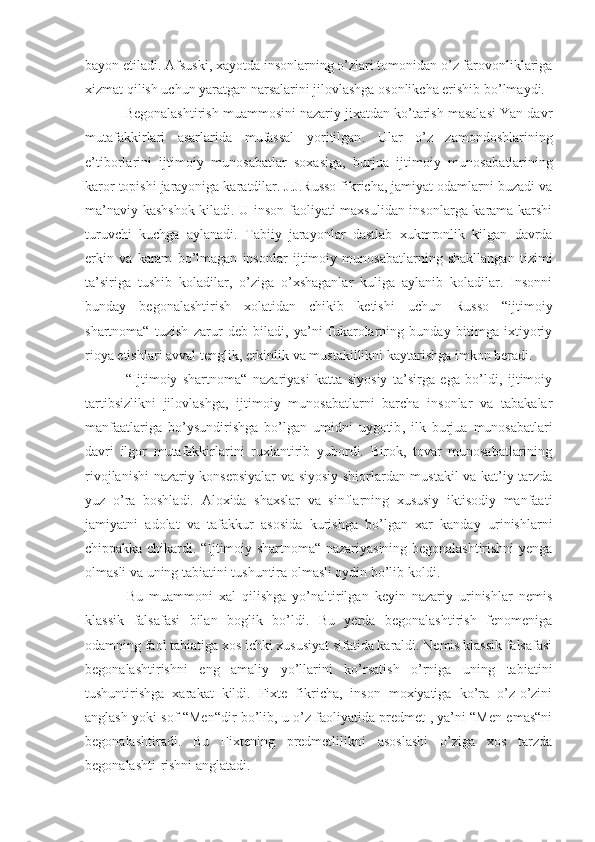 bayon etiladi. Afsuski, xayotda insonlarning o’zlari tomonidan o’z farovonliklariga
xizmat qilish uchun yaratgan narsalarini jilovlashga osonlikcha erishib bo’lmaydi.
 Begonalashtirish muammosini nazariy jixatdan ko’tarish masalasi Yan davr
mutafakkirlari   asarlarida   mufassal   yoritilgan .   Ular   o’z   zamondoshlarining
e’tiborlarini   ijtimoiy   munosabatlar   soxasiga,   burjua   ijtimoiy   munosab a tlarining
karor topishi jarayoniga karatdilar. J.J.Russo fikricha, jamiyat odamlarni buzadi va
ma’naviy kashshok kiladi. U inson faoliyati maxsulidan insonlarga karama-karshi
turuvchi   kuchga   aylanadi.   Tabiiy   jarayonlar   dastlab   xukmronlik   kilgan   davrda
erkin   va   karam   bo’lmagan   insonlar   ijtimoiy   munosabatlarning   shakllangan   tizimi
ta’siriga   tushib   koladilar,   o’ziga   o’xshaganlar   kuliga   aylanib   koladilar.   Insonni
bunday   begonalashtirish   xolatidan   chiki b   ketish i   uchun   Russo   “ijtimoiy
shartnoma“   tuzish   zarur   deb   biladi,   ya’ni   fukarolarning   bunday   bitimga   ixtiyoriy
rioya etishlari avval tenglik, erkinlik va mustakillikni kaytarishga imkon beradi.
  “Ijtimoiy   shartnoma“   nazariyasi   katta   siyosiy   ta’sirga   ega   bo’ldi,   ijtimoiy
tartibsizlikni   jilovlashga,   ijtimoiy   munosabatlarni   barcha   insonlar   va   tabakalar
manfaatlariga   bo’ysundirishga   bo’lgan   umidni   uygotib ,   ilk   burjua   munosabatlari
davri   ilgor   mutafakkirlarini   ruxlantirib   yubordi.   Birok,   tovar   munosabatlarining
rivojlanishi nazariy konsepsiyalar va siyosiy shiorlardan mustakil va kat’iy tarzda
yuz   o’ra   boshladi.   Aloxida   shaxslar   va   sinflarning   xususiy   iktisodiy   manfaati
jamiyatni   adolat   va   tafakkur   asosida   kurishga   bo’lgan   xar   kanday   urinishlarni
chippakka chikardi. “Ijtimoiy shartnoma“ nazariyasining begonalashtirishni yenga
olmasli va uning tabiatini tushuntira olmasli oydin bo’lib koldi.
  Bu   muammoni   xal   qilishga   yo’naltirilgan   keyin   nazariy   urinishlar   nemis
klassik   falsafasi   bilan   boglik   bo’ldi.   Bu   yerda   begonalashtirish   fenomeniga
odamning faol tabiatiga xos ichki xususiyat sifatida karaldi. Nemis klassik falsafasi
begonalashtirishni   eng   amaliy   yo’llarini   ko’rsatish   o’rniga   uning   tabiatini
tushuntirishga   xarakat   kildi.   Fixte   fikricha,   inson   moxiyatiga   ko’ra   o’z-o’zini
anglash yoki sof “Men“dir bo’lib, u o’z faoliyatida predmet , ya’ni “Men emas“ni
begonalashtiradi.   Bu   Fixtening   predmetlilikni   asoslashi   o’ziga   xos   tarzda
begonalashti - rishni anglatadi. 