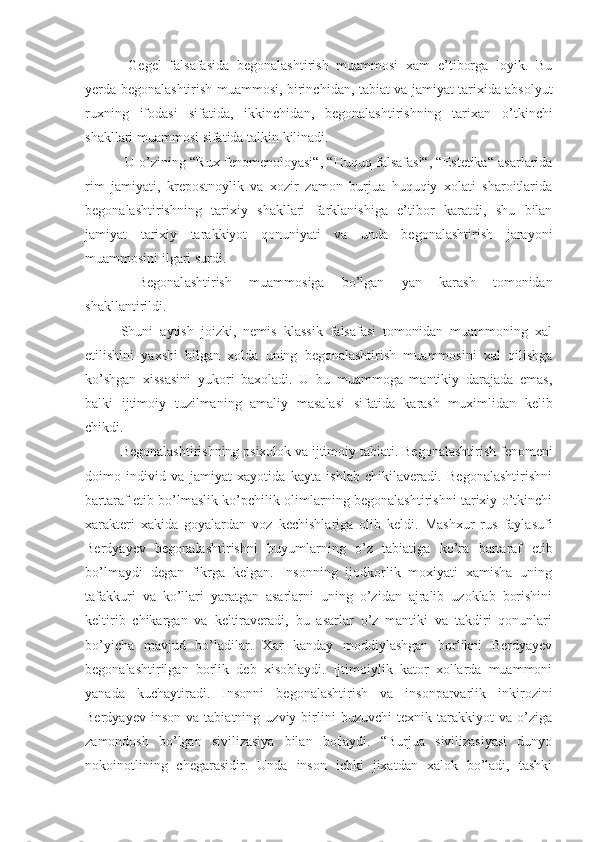   Gegel   falsafasida   begonalashtirish   muammosi   xam   e’tiborga   loyik.   Bu
yerda begonalashtirish muammosi,   birinchi dan, tabiat va jamiyat tarixida absolyut
ruxning   ifodasi   sifatida,   ikkinchi dan,   begonalashtirishning   tarixan   o’tkinchi
shakllari muammosi sifatida talkin kilinadi.
 U o’zining “ R ux fenomenoloyasi“, “Huquq falsafasi“, “Estetika“ asarlarida
rim   jamiyati,   krepostnoylik   va   xozir   zamon   burjua   huquqiy   xolati   sharoitlarida
begonalashtirishning   tarixiy   shakllari   farklanishiga   e’tibor   karatdi,   shu   bilan
jamiyat   tarixiy   tarakkiyot   qonuniyati   va   unda   begonalashtirish   jarayoni
muammosini ilgari surdi.
  Begonal a shtirish   muammos i ga   bo’lgan   yan   karash   tomonidan
shakllantirildi.
Shuni   aytish   joizki,   nemis   klassik   falsafasi   tomonidan   muammoning   xal
etilishini   yaxshi   bilgan   xolda   uning   begonalashtirish   muammosini   xal   qilishga
ko’shgan   xissasini   yukori   baxoladi.   U   bu   muammoga   mantikiy   darajada   emas,
balki   ijtimoiy   tuzilma ning   amaliy   masalasi   sifatida   karash   muximlidan   kelib
chikdi.
Begonalashtirishning psixolok va ijtimoiy tabiati.  Begonalashtirish fenomeni
doimo   individ   va   jamiyat   xayotida   kayta   ishlab   chikilaveradi.   Begonalashtirishni
bartaraf etib bo’lmaslik ko’pchilik olimlarning begonalashtirishni tarixiy o’tkinchi
xarakteri   xakida   goyalardan   voz   kechishlariga   olib   keldi.   Mashxur   rus   faylasufi
Berdyayev   begonalashtirishni   buyumlarning   o’z   tabiatiga   ko’ra   bartaraf   etib
bo’lmaydi   degan   fikrga   kelgan.   Insonning   ijodkorlik   moxiyati   xamisha   uning
tafakkuri   va   ko’llari   yaratgan   asarlarni   uning   o’zidan   ajralib   uzoklab   borishini
keltirib   chikargan   va   keltiraveradi,   bu   asarlar   o’z   mantiki   va   takdiri   qonunlari
bo’yicha   mavjud   bo’ladilar.   Xar   kanday   moddiylashgan   borlikni   Berdyayev
begonalashtirilgan   borlik   deb   xisoblaydi.   Ijtimoiylik   kator   xollarda   muammoni
yanada   kuchaytiradi.   Insonni   begonalashtirish   va   insonparvarlik   inkirozini
Berdyayev   inson   va  tabiatning   uzviy  birlini   buzuvchi   texnik  tarakkiyot   va  o’ziga
zamondosh   bo’lgan   sivilizasiya   bilan   bo¦laydi.   “Burjua   sivilizasiyasi   dunyo
nokoinotli ning   chegarasidir.   Unda   inson   ichki   jixatdan   xalok   bo’ladi,   tashki 