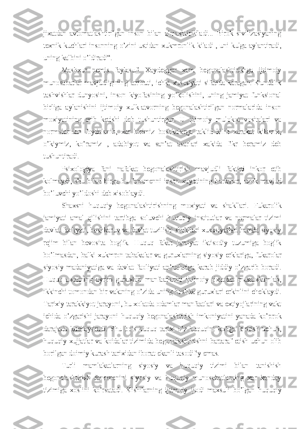 jixatdan   avtomatlashtirilgan   inson   bilan   almashtirililadi...   Birok   sivilizasiyaning
texnik kuchlari insonning o’zini ustidan xukmronlik kiladi , uni kulga aylantiradi,
uning kalbini o’ldiradi“.
Mashxur   nemis   faylasufi   Xaydegger   xam   begonalashtirishga   ijtimoiy
munosabatlar   mavjudligining   atributi,   ichki   xususiyati   sifatida   karagan.   Kundalik
tashvishlar   dunyosini,   inson   kiyofasining   yo’kolishini,   uning   jamiyat   funksional
birliga   aylanishini   ijtimoiy   xulk-atvorning   begonalashtirilgan   normalarida   inson
moxiyatining   erib   ketishi   deb   tushuntirgan.   U   ijtimoiy   mulokot   vositalari   va
normalaridan   foydalanib,   xar   birimiz   boshkalarga   taklid   kilib   xarakat   kilamiz,
o’kiymiz,   ko’ramiz   ,   adabiyot   va   san’at   asarlari   xakida   fikr   beramiz   deb
tushuntiradi.
Psixologiya   fani   nafakat   begonalashtirish   mavjudli   faktini   inkor   etib
kolmaydi,   shu   bilan   birga   bu   fenomenni   inson   xayotining   b a rkaror,   uzok   mavjud
bo’luvchi yo’ldoshi deb xisoblaydi.
Shaxsni   huquqiy   begonalashtirishning   moxiyati   va   shakllari.   Fukarolik
jamiyati   amal   qilishini   tartibga   soluvchi   huquqiy   institutlar   va   normalar   tizimi
davlat faoliyati, boshkaruv va davlat tuzilishi shakllari xususiyatlari hamda siyosiy
rejim   bilan   bevosita   boglik.   Huquq   fakat   jamiyat   iktisodiy   tuzumiga   boglik
bo’lmasdan,   b alki  xukmron tabakalar  va  guruxlarning siyosiy  erklariga, fukarolar
siyosiy   madaniyatiga   va   davlat   faoliyati   an’nalariga   karab   jiddiy   o’zgarib   boradi.
Huquq   axolining   ayrim   guruxlari   manfaatlarini   ijtimoiy   jixatdan   mustaxkamlab,
ikkinchi tomondan bir vaktning o’zida uning boshka guruxlari erkinlini cheklaydi.
Tarixiy tarakkiyot jarayoni, bu xolatda odamlar manfaatlari va extiyojlarining vakt
ichida   o’zgarishi   jarayoni   huquqiy   begonalashtirish   imkoniyatini   yanada   ko’prok
darajada   kuchaytiradi.   Shu   bois   huquq   tarixi   o’z   huquqini   ko’lga   kiritish   uchun,
huquqiy xujjatlar va koidalar tizimida begonalashtirishni bartaraf etish uchun olib
borilgan doimiy kurash tarixidan iborat ekanli tasodifiy emas.
Turli   mamlakatlarning   siyosiy   va   huquqiy   tizimi   bilan   tanishish
begonalashtirish   fenomeni ni   siyosiy   va   huquqiy   munosabatlarning   xar   kanday
tizimiga   xoslini   ko’rsatadi.   Kishi larning   ijtimoiy   ijodi   maxsuli   bo’lgan   huquqiy 