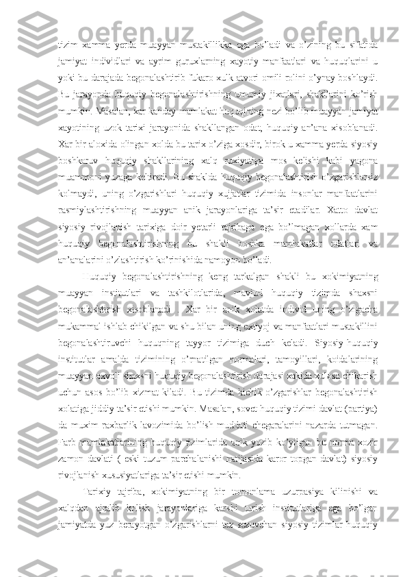 tizim   xamma   yerda   muayyan   mustakillikka   ega   bo’ladi   va   o’zining   bu   sifatida
jamiyat   individlari   va   ayrim   guruxlarning   xayotiy   manfaatlari   va   huquqlarini   u
yoki bu darajada begonalashtirib fukaro xulk-atvori omili rolini o’ynay boshlaydi.
Bu   jarayonda   huquqiy   begonalashtirishning   umumiy   jixatlari,   shakllarini   ko’rish
mumkin. Masalan, xar kanday mamlakat huquqi ning   nezi bo’lib muayyan jamiyat
xayotining   uzok   tarixi   jarayonida   shakllangan   odat,   huquqiy   an’ana   xisoblanadi.
Xar bir aloxida olingan xolda bu tarix o’ziga xosdir, birok u xamma yerda siyosiy
boshkaruv   huquqiy   shakllarining   xalq   ruxiyatiga   mos   kelishi   kabi   yagona
muammoni   yuzaga  keltiradi.  Bu  shaklda   huquqiy  begonalashtirish   o’zgarishlarsiz
kolmaydi,   uning   o’zgarishlari   huquqiy   xujjatlar   tizimida   insonlar   manfaatlarini
rasmiylashtirishning   muayyan   anik   jarayonlariga   ta’sir   etadilar.   Xatto   davlat
siyosiy   rivojlanish   tarixiga   doir   yetarli   tajribaga   ega   bo’lmagan   xollarda   xam
huquqiy   begonalashtirishning   bu   shakli   boshka   mamlakatlar   odatlari   va
an’analarini o’zlashtirish ko’rinishida namoyon bo’ladi.
Huquqiy   begonalashtirishning   keng   tarkalgan   shakli   bu   xokimiyatning
muayyan   institutlari   va   tashkilotlarida,   mavjud   huquqiy   tizimda   shaxsni
begonalashtirish   xisoblanadi   .   Xar   bir   anik   xolatda   individ   uning   o’zigacha
mukammal ishlab chikilgan va shu bilan uning extiyoj va manfaatlari mustakillini
begonalashtiruvchi   huquqning   tayyor   tizimiga   duch   keladi.   Siyosiy-huquqiy
institutlar   amalda   tizimining   o’rnatilgan   normalari,   tamoyillari,   koidalarining
muayyan axvoli shaxsni huquqiy begonalashtirish darajasi xakida xulosa chikarish
uchun   asos   bo’lib   xizmat   kiladi.   Bu   tizimda   kichik   o’zgarishlar   begonalashtirish
xolatiga jiddiy ta’sir etishi mumkin. Masalan, sovet huquqiy tizimi davlat (partiya)
da   muxim   raxbarlik   lavozimida   bo’lish   muddati   chegaralarini   nazarda   tutmagan.
Farb   mamlakatlarining   huquqiy   tizimlarida   anik   yozib   ko’yilgan   bu   norma   xozir
zamon   davlati   (   eski   tuzum   parchalanishi   natijasida   karor   topgan   davlat)   siyosiy
rivojlanish xususiyatlariga ta’sir etishi mumkin.
Tarixiy   tajriba,   xokimiyatning   bir   tomonlama   uzurpasiya   kilinishi   va
xalqdan   ajralib   kolish   jarayonlariga   karshi   turish   institutlariga   ega   bo’lgan
jamiyatda   yuz   berayotgan   o’zgarishlarni   tez   sezuvchan   siyosiy   tizimlar   huquqiy 