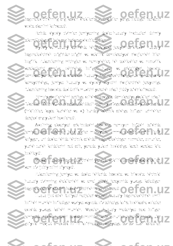 begonalashtirishning   eng   keskin   shakllarini   zudlik   bilan   yenga   oladigan   barkaror
vosita ekanlini ko’rsatadi. 
Farbda   siyosiy   tizimla r   jamiyatning   davlat-huquqiy   institutlari   doimiy
takomillashganli bois eng barkaror xisoblanadilar.
Siyosiy   va   huquqiy   kurilishda   ishtirok   etish   jarayonida   shaxsni   huquqiy
begonalashtirish   to’g’ridan-to’g’ri   va   vakillik   demokratiyasi   rivojlanishi   bilan
bog’lik.   Fukarolarning   mitinglar   va   namoyishlar,   ish   tashlashlar   va   norozilik
xarakatlarini   amalga   oshirishga   bo’lgan   huquq   va   erkinliklari,   bevosita
demokratiyaning   boshka   shakllari   huquqiy   begonalashtirishga,   uning   darajasini
kamaytirishga,   jamiyat   huquqiy   va   siyosiy   xayotini   rivojlantirish   jarayoniga
fukarolarning bevosita daxldorlik muxitini yaratish orkali jiddiy ta’sir ko’rsatadi.
Ijtimoiy rivojlanishni tartibga solishda bevosita demokratiya shakllari orkali
fukarolar   ishtiroki,   shuningdek,   shiddat l i   ijtimoiy   o’zgarishlar   tarixiy   davrlarida
(inkiloblar,   kayta   kurishlar   va   x.)   bunday   ishtirok   etishga   bo’lgan   urinishlar
darajasi eng yukori baxolanadi.
Axoli ning   aksariyat i   erk-irodasini   bevosita   namoyon   bo’lishi   ta’sirida
jamiyat   katta   kadamlar   bilan   asr lar   mobaynida   omma   tashabbuskorlini   bo’b
ko’ygan,   uni   davlat   ishida   ishtirok  etishdan   begonalashtirgan   normalar,  qonunlar,
yurish-turish   koidalarini   rad   etib,   yanada   yukori   boskichga   karab   xarakat   kila
boshlaydi.
Shaxsni huquqiy begonalashtirishni yenshda vakillik demokratiyasi shakllari
xam o’z ijobiy rolini o’ynaydi.
Fukarolarning   jamiyat   va   davlat   ishlarida   bevosita   va   bilvosita   ishtiroki
huquqiy   tizimning   shakllanishi   va   amal   qilishi   jarayonida   yuzaga   keladigan
begonalashtirish xolatini barxam toptirish imkonini beradi.
Huquq  ijod  etish  faoliyati   natijalari  shaxsni   huquqiy  begonalashtirish  omili
bo’lishi mumkin bo’ladigan vaziyat xayotda o’z tabiatiga ko’ra boshkacha xolatlar
asosida   yuzaga   kelishi   mumkin.   Masalan,   huquqiy   madaniyat   past   bo’lgan
jamiyatda   odamlar   garchi   davlat   tomonidan   ko’p   qonunlar   qabul   kilinsada,   ular
go’yoki   mavjud   emas dek   bo’lib   ko’rinadigan   vaziyatga   tez-tez   duch   keladilar. 