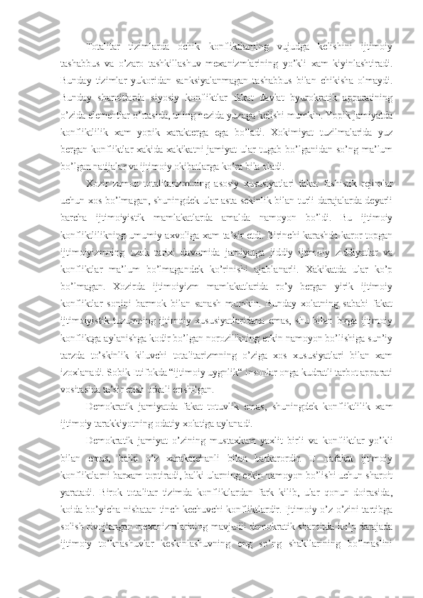 Totalitar   tizimlarda   ochik   konfliktlarning   vujudga   kelishini   ijtimoiy
tashabbus   va   o’zaro   tashkillashuv   mexanizmlarining   yo’kli   xam   kiyinlashtiradi.
Bunday   tizimlar   yukoridan   sanksiyalanmagan   tashabbus   bilan   chikisha   olmaydi.
Bunday   sharoitlarda   siyosiy   konfliktlar   fakat   davlat   byurokratik   apparatining
o’zida elementlar o’rtasida, uning nezida yuzaga kelishi mumkin. Yopik jamiyatda
konfliktlilik   xam   yopik   xarakterga   ega   bo’ladi.   Xokimiyat   tuzilmalarida   yuz
bergan konfliktlar   xakida xakikatni  jamiyat   ular   tugab bo’lganidan  so’ng ma’lum
bo’lgan natijalar va ijtimoiy okibatlarga ko’ra bila oladi.
Xozir   zamon   totalitarizmining   asosiy   xususiyatlari   fakat   fashistik   rejimlar
uchun xos bo’lmagan, shuningdek ular asta-sekinlik bilan turli darajalarda deyarli
barcha   ijtimoiyistik   mamlakatlarda   amalda   namoyon   bo’ldi.   Bu   ijtimoiy
konfliktlilikning umumiy axvoliga xam ta’sir etdi. Birinchi karashda karor topgan
ijtimoiyizmning   uzok   tarixi   davomida   jamiyatga   jiddiy   ijtimoiy   ziddiyatlar   va
konfliktlar   ma’lum   bo’lmagandek   ko’rinishi   ajablanarli.   Xakikatda   ular   ko’p
bo’lmagan.   Xozirda   ijtimoiyizm   mamlakatlarida   ro’y   bergan   yirik   ijtimoiy
konfliktlar   sonini   barmok   bilan   sanash   mumkin.   Bunday   xolatning   sababi   fakat
ijtimoiyistik   tuzumning   ijtimoiy   xususiyatlaridana   emas,   shu   bilan   birga   ijtimoiy
konfliktga aylanishga kodir bo’lgan norozilikning erkin namoyon bo’lishiga sun’iy
tarzda   to’skinlik   kiluvchi   totalitarizmning   o’ziga   xos   xususiyatlari   bilan   xam
izoxlanadi. Sobik Ittifokda “ijtimoiy uygnlik“ insonlar onga kudratli tarbot apparati
vositasida ta’sir etish orkali erishilgan.
Demokr a tik   jamiyatda   fakat   totuvlik   emas,   shuningdek   konfliktlilik   xam
ijtimoiy tarakkiyotning odatiy xolatiga aylanadi.
Demokratik   jamiyat   o’z ining   mustaxkam   yaxlit   birli   va   konfliktlar   yo’kli
bilan   emas,   balki   o’z   xarakatchanli   bilan   barkarordir.   U   nafakat   ijtimoiy
konfliktlarni barxam toptiradi, balki ularning erkin namoyon bo’lishi uchun sharoit
yaratadi.   Birok   totalitar   tizimda   konfliktlardan   fark   kilib,   ular   qonun   doirasida,
koida bo’yicha nisbatan tinch kechuvchi konfliktlardir. Ijtimoiy o’z-o’zini tartibga
solish rivojlangan mexanizmlarining mavjudli demokratik sharoitda ko’p darajada
ijtimoiy   to’knashuvlar   keskinlashuvning   eng   so’ng   shakllarining   bo’lmaslini 