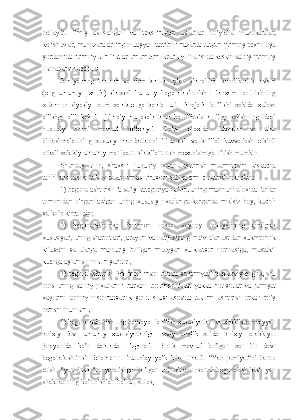 bellaydi.   Ilmiy   asoslangan   va   tekshirilgan   uslublar   bo’yicha   muzokaralar,
kelishuvlar, munozaralarning muayyan tartibini nazarda tutgan ijtimoiy texnoloya
yordamida ijtimoiy konfliktlar umumdemokratik yo’nalishda keskin salbiy ijtimoiy
okibatlarsiz kechadi.
Jamiyatning   totalitar   va   demokratik   tiplari   sharoitida   konfliktlilik   tavsifi
(eng   umumiy   jixatda)   shaxsni   huquqiy   begonalashtirishni   barxam   toptirishning
xukmron   siyosiy   rejim   xarakteriga   karab   turli   darajada   bo’lishi   xakida   xulosa
qilishga   olib   keladi.   Ijtimoiy   munosabatlarni   konfliktsiz   tartibga   solishning   ideal
huquqiy   tizimi   mavjud   bo’lmaydi.   Fakat   aloxida   fukarolar   va   ular
birlashmalarining   xususiy   manfaatlarini   ifodalash   va   ko’llab-kuvvatlash   erkinli
orkali xakikiy umumiy manfaatni shakllantirish mexanizmiga o’tish mumkin.
Shunday   kilib,   shaxsni   huquqiy   begonalashtirish   muammosini   kiskacha
tahlil etish asosida kuyida umumlashtiruvchi xulosalarni chikarish mumkin:
1) begonalashtirish falsafiy kategoriya bo’lib, uning mazmuni aloxida fanlar
tomonidan   o’rganiladigan   uning   xususiy   jixatlariga   karganda   mislsiz   boy,   kuchli
va ko’p kirralidir ;
2)   begonalashtirish   fenomeni   inson   xayotiy   faoliyatining   ajralmas
xususiyati, uning sharoitlari, jarayoni va natijasining individlar ustidan xukmronlik
kiluvchi   va   ularga   majburiy   bo’lgan   muayyan   xulk-atvor   normasiga,   mustakil
kuchga aylanish imkoniyatidir ;
3) begonalashtirish fenomeni inson tabiati va jamiyat bilan uzviy boglik, shu
bois   uning   salbiy   jixatlarini   barxam   toptirish   fakat   yakka   individlar   va   jamiyat
xayotini   doimiy   insonparvarlik   yondoshuvi   asosida   takomillashtirish   orkali   ro’y
berishi mumkin ;
4) begonalashtirishning namoyon bo’lish xususiyatlari va shakllari muayyan
tarixiy   davr   umumiy   xususiyatlariga   uzviy   boglik   xolda   tarixiy   tarakkiyot
jarayonida   ko’p   darajada   o’zgaradi.   Birok   mavjud   bo’lgan   xar   bir   davr
begonalashtirish   fenomenini   butunlay   yo’k   kila   olmadi.   “Yan   jamiyat“ni   barpo
etish,   “yan   inson“ni   yaratishga   bo’lgan   urinishlar   insonni   begonalashtirish   yan
shakllarining ko’rinishlari bo’ldi, xolos; 