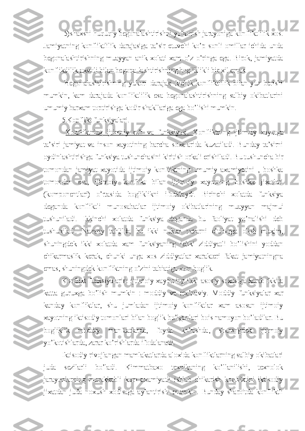  5) shaxsni huquqiy begonalashtirishni yo’kotish jarayoniga konfliktlilik xos.
Jamiyatning   konfliktlilik   darajasiga   ta’sir   etuvchi   ko’p   sonli   omillar   ichida   unda
begonalashtirishning   muayyan   anik   xolati   xam   o’z   o’ringa   ega.   Birok,   jamiyatda
konfliktlilik axvoli bilan begona-lashtirishning bogliklikli bir xil emas.
  Begonalashtirishning   yukori   darajasi   kichik   konfliktlilik   bilan   yuz   berishi
mumkin,   kam   darajada   konfliktlilik   esa   begonalashtirishning   salbiy   okibatlarini
umumiy barxam toptirishga kodir shakllariga ega bo’lishi mumkin. 
5.Konflikt funksiyalari.
  Konfliktning   ijtimoiy   roli   va   funksiyasi.   Konfliktning   ijtimoiy   xayotga
ta’siri   jamiyat   va   inson   xayotining   barcha   soxalarida   kuzatiladi.   Bunday   ta’sirni
oydinlashtirishga funksiya tushunchasini kiritish orkali erishiladi. Bu tushuncha bir
tomondan   jamiyat   xayotida   ijtimoiy   konfliktning   umumiy   axamiyatini   ,   boshka
tomondan   esa,   ijtimoiy   konflikt   bilan   ijtimoiy   xayotning   boshka   jixatlari
(komponentlari)   o’rtasida   bogliklikni   ifodalaydi.   Birinchi   xolatda   funksiya
deganda   konfliktli   munosabatlar   ijtimoiy   okibatlarining   muayyan   majmui
tushuniladi.   Ikkinchi   xolatda   funksiya   deganda   bu   faoliyat   yo’nalishi   deb
tushuniladi.   Nazariy   tahlilda   bu   ikki   nuktai   nazarni   e’tiborga   olish   muxim,
shuningdek   ikki   xolatda   xam   funksiyaning   ichki   ziddiyatli   bo’lishini   yoddan
chikarmaslik   kerak,   chunki   unga   xos   ziddiyatlar   xarakteri   fakat   jamiyatningna
emas, shuningdek konfliktning o’zini tabiatiga xam boglik.
Konflikt  funksiyalarini  ijtimoiy xayotning ikki  asosiy soxasiga  karab ikkita
katta   guruxga   bo’lish   mumkin   :   moddiy   va   ma’naviy.   Moddiy   funksiyalar   xar
kanday   konfliktlar,   shu   jumladan   ijtimoiy   konfliktlar   xam   asosan   ijtimoiy
xayotning iktisodiy tomonlari bilan boglik bo’lganlari bois namoyon bo’ladilar. Bu
bogliklik   moddiy   manfaatlarda,   foyda   ko’rishda,   shuningdek   ijtimoiy
yo’kotishlarda, zarar ko’rishlarda ifodalanadi.
Iktisodiy rivojlangan mamlakatlarda aloxida konfliktlarning salbiy okibatlari
juda   sezilarli   bo’ladi.   Kimmatbaxo   texnikaning   ko’llanilishi,   texnolok
jarayonlarning   murakkabli   kam   axamiyatli   ishlab   chikarish   konfliktini   iktisodiy
jixatdan   juda   noxush   xodisaga   aylantirishi   mumkin.   Bunday   sharoitda   konfliktli 