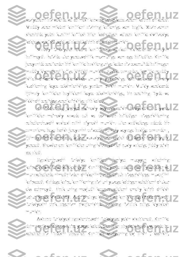 vaziyatlarni o’z vaktida xal etilmasli korxona uchun katta zararni keltirib chikaradi.
Moddiy   zarar   mikdori   konfliktni   o’zining   ko’lamiga   xam   boglik.   Xozir   zamon
sharoitida   yadro   kurolini   ko’llash   bilan   kechadigan   xalqaro   konflikt   sivilizasiya
kelajaga xavf soluvchi xalokatni keltirib chikarishi mumkin.
Moddiy   funksiyalar   fakatna   konfliktning   xalokatli   okibatlarida   namoyon
bo’lmaydi.   Ba’zida   ular   yaratuvchilik   mazmuniga   xam   ega   bo’ladilar.   Konflikt
jarayonida taraflardan biri konflikt boshlanguniga kadar o’z tasarrufida bo’lmagan
moddiy   kiymatlarni   ko’lga   kiritishi   mumkin.   Boshka   tomondan,   konflikt   moddiy
ishlab   chikarishni   rivojlanishida   umumiy   yuksalishga   olib   keluvchi   ijtimoiy
kuchlarning   kayta   taksimlanishiga   yordam   qilishi   mumkin.   Mulkiy   xarakterda
ijtimoiy   konfliktlar   boyliklarni   kayta   taksimlanishiga,   bir   tarafning   foyda   va
ikkinchi tarafning zarar ko’rishiga olib keladi.
Konfliktlarning   jamiyat   ma’naviy   xayotiga   ta’siri   bekiyosdir.   Bu   yerda
konfliktlar   ma’naviy   soxada   tub   va   tez   sodir   bo’ladigan   o’zgarishlarning
ra¦batlantiruvchi   vositasi   rolini   o’ynashi   mumkin.   Ular   xodisalarga   odatda   bir
tomonlama   baxo   berish   jarayonini   to’xtatib,   ijtimoiy   xayotga   boshka   tomondan   ,
ijtimoiy   e’tibordan   chetda   kolgan   xususiyatlarini   anglab   olib   karash   imkoniyatini
yaratadi.   Shaxslar   aro   konfliktlar   uning   ishtirokchilari   ruxiy   xolatiga   jiddiy   ta’sir
eta oladi.
Ogoxlantiruvchi   funksiya   konfliktni   jamiyat   muayyan   xolatining
ko’rsatkichi   sifatida   xarakterlaydi.   Konflikt   bu   yerda   odatda   ijtimoiy   alokalar   va
munosabatlarda   nimadir   izdan   chikkanlini,   nimadir   tub   o’zgarishlarga   muxtojlini
ko’rsatadi. Koidaga ko’ra, konfliktning o’zi uni yuzaga keltirgan sabablarni chukur
aks   ettirmaydi.   Birok   uning   mavjudli   kator   masalalarni   amaliy   ko’rib   chikish
uchun   yetarli   xisoblanadi.   Agar   analoya   ko’llanilsa,   konfliktning   ogoxlantiruvchi
funksiyasini   tirik   organizm   rivojlanishida   o¦rikning   fiziolok   roliga   kiyoslash
mumkin.
Axborot   funksiyasi   ogoxlantiruvchi   funksiyaga   yakin   xisoblanadi.   Konflikt
doimo anik sabablarga ko’ra yuzaga keladi, ular bilan obyektiv boglik va unda bu
sabablar   o’z   ifodasini   topadilar.   Konfliktli   vaziyatning   avj   olishi   ,   kechishi, 