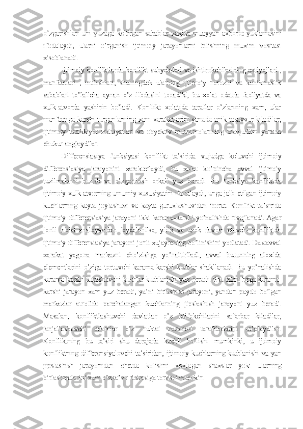 o’zgarishlari   uni   yuzaga   keltirgan   sabablar   xakida   muayyan   axborot   yuklamasini
ifodalaydi,   ularni   o’rganish   ijtimoiy   jarayonlarni   bilishning   muxim   vositasi
xisoblanadi.
Ijtimoiy konfliktlarda konflikt subyektlari va ishtirokchilarining extiyojlari ,
manfaatlari   ,   intilishlari,   shuningdek   ularning   ijtimoiy   norozili   va   konikmaslik
sabablari   to’lalicha   aynan   o’z   ifodasini   topadiki,   bu   xolat   odatda   faoliyatda   va
xulk-atvorda   yashirin   bo’ladi.   Konflikt   xolatida   taraflar   o’zlarining   xam,   ular
manfaatiga  karshi   turganlarning  xam  xarakatlarini  yanada  anik  tasavvur   kiladilar,
ijtimoiy   tarakkiyot   ziddiyatlari   va   obyektiv   muammolarining   mavjudlini   yanada
chukur anglaydilar.
Differensiasiya   funksiyasi   konflikt   ta’sirida   vujudga   keluvchi   ijtimoiy
differensiasiya   jarayonini   xarakterlaydi,   bu   xolat   ko’pincha   avval   ijtimoiy
tuzilmalarni   buzish   va   o’zgartirish   orkali   yuz   beradi.   Bu   funksiya   konfliktda
ijtimoiy xulk-atvorning umumiy xususiyatini ifodalaydi, unga jalb etilgan ijtimoiy
kuchlarning   kayta   joylashuvi   va   kayta   guruxlashuvidan   iborat.   Konflikt   ta’sirida
ijtimoiy   differensiasiya   jarayoni   ikki   karama-karshi   yo’nalishda   rivojlanadi.   Agar
jonli   tabiat   analoyasidan   foydalanilsa,   yirik   va   uzok   davom   etuvchi   konfliktda
ijtimoiy differensiasiya jarayoni jonli xujayraning bo’linishini yodlatadi. Dastavval
xarakat   yagona   markazni   cho’zishga   yo’naltiriladi,   avval   butunning   aloxida
elementlarini   o’ziga   tortuvchi   karama-karshi   kutblar   shakllanadi.   Bu   yo’nalishda
karama-karshi kurashuvchi kuchlar kutblanishi yuz beradi. Shu bilan birga karama-
karshi   jarayon   xam   yuz   beradi,   ya’ni   birlashish   jarayoni,   yandan   paydo   bo’lgan
markazlar   atrofida   parchalangan   kuchlarning   jipslashish   jarayoni   yuz   beradi.
Masalan,   konfliktlashuvchi   davlatlar   o’z   ittifokchilarini   safarbar   kiladilar,
janjallashuvchi   odamlar   o’z   nuktai   nazarlari   tarafdorlarini   to’playdilar.
Konfliktning   bu   ta’siri   shu   darajada   kuchli   bo’lishi   mumkinki,   u   ijtimoiy
konfliktning differensiyalovchi  ta’siridan, ijtimoiy kuchlarning kutblanishi va yan
jipslashish   jarayonidan   chetda   kolishni   xoxlagan   shaxslar   yoki   ularning
birlashmalarini xam o’z ta’sir doirasiga tortishi mumkin. 