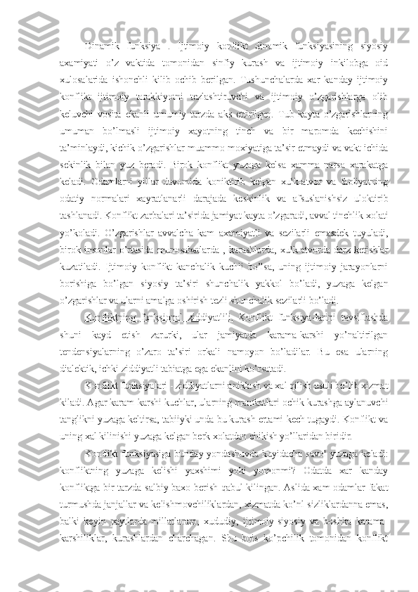 Dinamik   funksiya   .   Ijtimoiy   konflikt   dinamik   funksiyasining   siyosiy
axamiyati   o’z   vaktida   tomonidan   sinfiy   kurash   va   ijtimoiy   inkilobga   oid
xulosalarida   ishonchli   kilib   ochib   berilgan.   Tushunchalarda   xar   kanday   ijtimoiy
konflikt   ijtimoiy   tarakkiyotni   tezlashtiruvchi   va   ijtimoiy   o’zgarishlarga   olib
keluvchi   vosita   ekanli   umumiy   tarzda   aks   ettirilgan.   Tub   kayta   o’zgarishlarning
umuman   bo’lmasli   ijtimoiy   xayotning   tinch   va   bir   maromda   kechishini
ta’minlaydi, kichik o’zgarishlar muammo moxiyatiga ta’sir etmaydi va vakt ichida
sekinlik   bilan   yuz   beradi.   Birok   konflikt   yuzaga   kelsa   xamma   narsa   xarakatga
keladi.   Odamlarni   yillar   davomida   koniktirib   kelgan   xulk-atvor   va   faoliyatning
odatiy   normalari   xayratlanarli   darajada   keskinlik   va   afsuslanishsiz   uloktirib
tashlanadi. Konflikt zarbalari ta’sirida jamiyat kayta o’zgaradi, avval tinchlik xolati
yo’koladi.   O’zgarishlar   avvalcha   kam   axamiyatli   va   sezilarli   emasdek   tuyuladi,
birok  insonlar  o’rtasida  munosabatlarda   ,  karashlarda,   xulk-atvorda  darz  ketishlar
kuzatiladi.   Ijtimoiy   konflikt   kanchalik   kuchli   bo’lsa,   uning   ijtimoiy   jarayonlarni
borishiga   bo’lgan   siyosiy   ta’siri   shunchalik   yakkol   bo’ladi,   yuzaga   kelgan
o’zgarishlar va ularni amalga oshirish tezli shunchalik sezilarli bo’ladi.
Konfliktning   funksional      z   iddiyatlili.      Konflikt   funksiya - larini   tavsiflashda
shuni   kayd   etish   zarurki,   ular   jamiyatda   karama-karshi   yo’naltirilgan
tendensiyalarning   o’zaro   ta’siri   orkali   namoyon   bo’ladilar.   Bu   esa   ularning
dialektik, ichki ziddiyatli tabiatga ega ekanlini ko’rsatadi.
Konflikt funksiyalari  - ziddiyatlarni aniklash va xal qilish usuli bo’lib xizmat
kiladi. Agar karam-karshi kuchlar, ularning manfaatlari ochik kurashga aylanuvchi
tanglikni yuzaga keltirsa, tabiiyki unda bu kurash ertami-kech tugaydi. Konflikt va
uning xal kilinishi yuzaga kelgan berk xolatdan chikish yo’llaridan biridir.
Konflikt  funksiyasiga  bunday yondashuvda kuyidacha savol  yuzaga keladi:
konfliktning   yuzaga   kelishi   yaxshimi   yoki   yomonmi?   Odatda   xar   kanday
konfliktga bir tarzda salbiy baxo berish qabul kilingan. Aslida xam odamlar fakat
turmushda janjallar va kelishmovchiliklardan, xizmatda ko’nl-sizliklardanna emas,
balki   keyin   paytlarda   millatlararo,   xududiy,   ijtimoiy-siyosiy   va   boshka   karama-
karshiliklar,   kurashlardan   charchagan.   Shu   bois   ko’pchilik   tomonidan   konflikt 