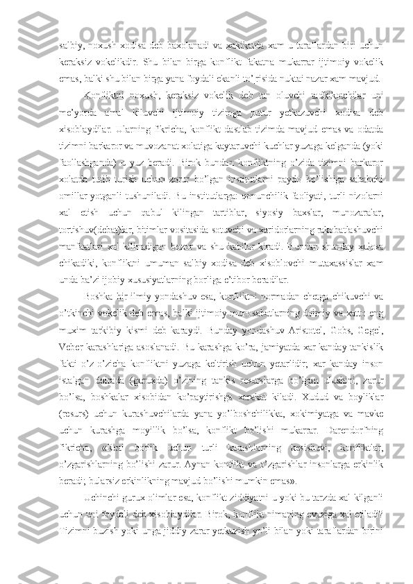 salbiy,   noxush   xodisa   deb   baxolanadi   va   xakikatda   xam   u   taraflardan   biri   uchun
keraksiz   vokelikdir.   Shu   bilan   birga   konflikt   fakatna   mukarrar   ijtimoiy   vokelik
emas, balki shu bilan birga yana foydali ekanli to’¦risida nuktai nazar xam mavjud.
Konfliktni   noxush,   keraksiz   vokelik   deb   tan   oluvchi   tadkikotchilar   un i
me’yorda   amal   kiluvchi   ijtimoiy   tizimga   putur   yetkazuvchi   xodisa   deb
xisoblaydilar.   Ularning   fikricha,   konflikt   dastlab   tizimda   mavjud   emas   va   odatda
tizimni barkaror va muvozanat xolatiga kaytaruvchi kuchlar yuzaga kelganda (yoki
faollashganda)   u   yuz   beradi.   Birok   bundan   konfliktning   o’zida   tizimni   barkaror
xolatda   tutib   turish   uchun   zarur   bo’lgan   institutlarni   paydo   bo’lishiga   sababchi
omillar  yotganli  tushuniladi. Bu institutlarga: qonunchilik faoliyati, turli nizolarni
xal   etish   uchun   qabul   kilingan   tartiblar,   siyosiy   baxslar,   munozaralar,
tortishuv(debat)lar, bitimlar vositasida sotuvchi va xaridorlarning rakobatlashuvchi
manfaatlari   xal   kilinadigan   bozor   va   shu   kabilar   kiradi.   Bundan   shunday   xulosa
chikadiki,   konfliktni   umuman   salbiy   xodisa   deb   xisoblovchi   mutaxassislar   xam
unda ba’zi ijobiy xususiyatlarning borliga e’tibor beradilar.
Boshka   bir   ilmiy   yondashuv   esa,   konfliktni   normadan   chetga   chikuvchi   va
o’tkinchi  vokelik deb emas, balki  ijtimoiy munosabatlarning doimiy va xatto eng
muxim   tarkibiy   kismi   deb   karaydi.   Bunday   yondashuv   Aristotel,   Gobs,   Gegel,
Veber karashlariga asoslanadi. Bu karashga ko’ra, jamiyatda xar kanday tankislik
fakti   o’z-o’zicha   konfliktni   yuzaga   keltirish   uchun   yetarlidir;   xar   kanday   inson
istalgan   doirada   (guruxda)   o’zining   tankis   resurslarga   bo’lgan   ulushini,   zarur
bo’lsa,   boshkalar   xisobidan   ko’paytirishga   xarakat   kiladi.   Xudud   va   boyliklar
(resurs)   uchun   kurashuvchilarda   yana   yo’lboshchilikka,   xokimiyatga   va   mavke
uchun   kurashga   moyillik   bo’lsa,   konflikt   bo’lishi   mukarrar.   Darendorfning
fikricha,   «Real   borlik   uchun   turli   karashlarning   kesishuvi,   konfliktlar,
o’zgarishlarning bo’lishi zarur. Aynan konflikt va o’zgarishlar insonlarga erkinlik
beradi; bularsiz erkinlikning mavjud bo’lishi mumkin emas».
Uchinchi gurux olimlar esa, konflikt ziddiyatni u yoki bu tarzda xal kilganli
uchun uni foydali deb xisoblaydilar. Birok, konflikt nimaning evaziga xal etiladi?
Tizimni buzish yoki unga jiddiy zarar yetkazish yo’li bilan yoki taraflardan birini 