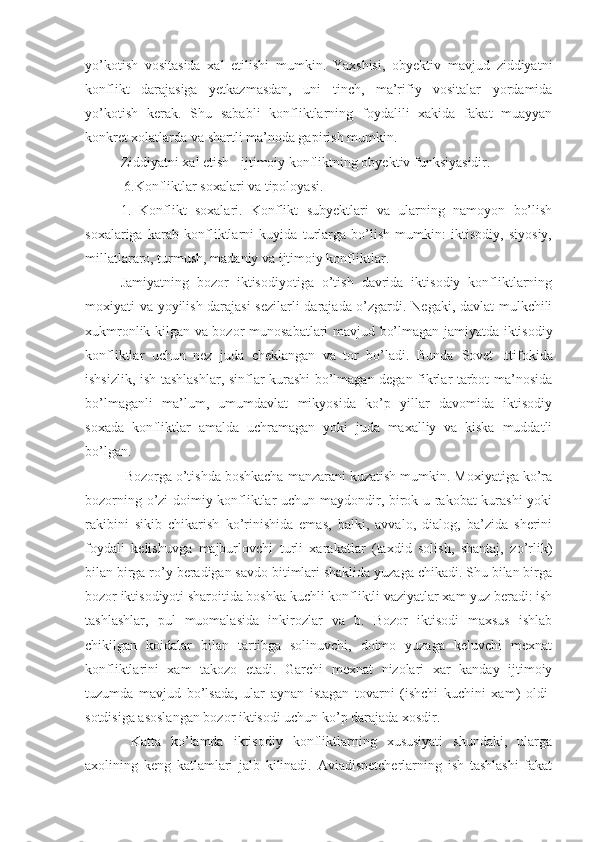 yo’kotish   vositasida   xal   etilishi   mumkin.   Yaxshisi,   obyektiv   mavjud   ziddiyatni
konflikt   darajasiga   yetkazmasdan,   uni   tinch,   ma’rifiy   vositalar   yordamida
yo’kotish   kerak.   Shu   sababli   konfliktlarning   foydalili   xakida   fakat   muayyan
konkret xolatlarda va shartli ma’noda gapirish mumkin.
Ziddiyatni xal etish - ijtimoiy konfliktning obyektiv funksiyasidir.
 6.Konfliktlar soxalari va tipoloyasi.
1.   Konflikt   soxalari.   Konflikt   subyektlari   va   ularning   namoyon   bo’lish
soxalariga   karab   konfliktlarni   kuyida   turlarga   bo’lish   mumkin:   iktisodiy,   siyosiy,
millatlararo, turmush, madaniy va ijtimoiy konfliktlar.
Jamiyatning   bozor   iktisodiyotiga   o’tish   davrida   iktisodiy   konfliktlarning
moxiyati va yoyilish darajasi sezilarli  darajada o’zgardi. Negaki, davlat mulkchili
xukmronlik kilgan va bozor   munosabatlari   mavjud bo’lmagan jamiyatda iktisodiy
konfliktlar   uchun   nez   juda   cheklangan   va   tor   bo’ladi.   Bunda   Sovet   Ittifoki da
ishsizlik, ish tashlashlar, sinflar kurashi bo’lmagan degan fikrlar tarbot ma’nosida
bo’lmaganli   ma’lum,   umumdavlat   mikyosida   ko’p   yillar   davomida   iktisodiy
soxada   konfliktlar   amalda   uchramagan   yoki   juda   maxalliy   va   kiska   muddatli
bo’lgan.
  Bozorga o’tishda boshkacha manzarani kuzatish mumkin. Moxiyatiga ko’ra
bozorning o’zi doimiy konfliktlar uchun maydondir, birok u rakobat kurashi yoki
rakibini   sikib   chikarish   ko’rinishida   emas,   balki,   avvalo,   dialog,   ba’zida   sherini
foydali   kelishuvga   majburlovchi   turli   xarakatlar   (taxdid   solish,   shantaj,   zo’rlik)
bilan birga ro’y beradigan savdo bitimlari shaklida yuzaga chikadi. Shu bilan birga
bozor iktisodiyoti sharoitida boshka kuchli konfliktli vaziyatlar xam yuz beradi: ish
tashlashlar,   pul   muomalasida   inkirozlar   va   b.   Bozor   iktisodi   maxsus   ishlab
chikilgan   koidalar   bilan   tartibga   solinuvchi,   doimo   yuzaga   keluvchi   mexnat
konfliktlarini   xam   takozo   etadi.   Garchi   mexnat   nizolari   xar   kanday   ijtimoiy
tuzumda   mavjud   bo’lsada,   ular   aynan   istagan   tovarni   (ishchi   kuchini   xam)   oldi-
sotdisiga asoslangan bozor iktisodi uchun ko’p darajada xosdir.
  Katta   ko’lamda   iktisodiy   konfliktlarning   xususiyati   shundaki,   ularga
axolining   keng   katlamlari   jalb   kilinadi.   Aviadispetcherlarning   ish   tashlashi   fakat 