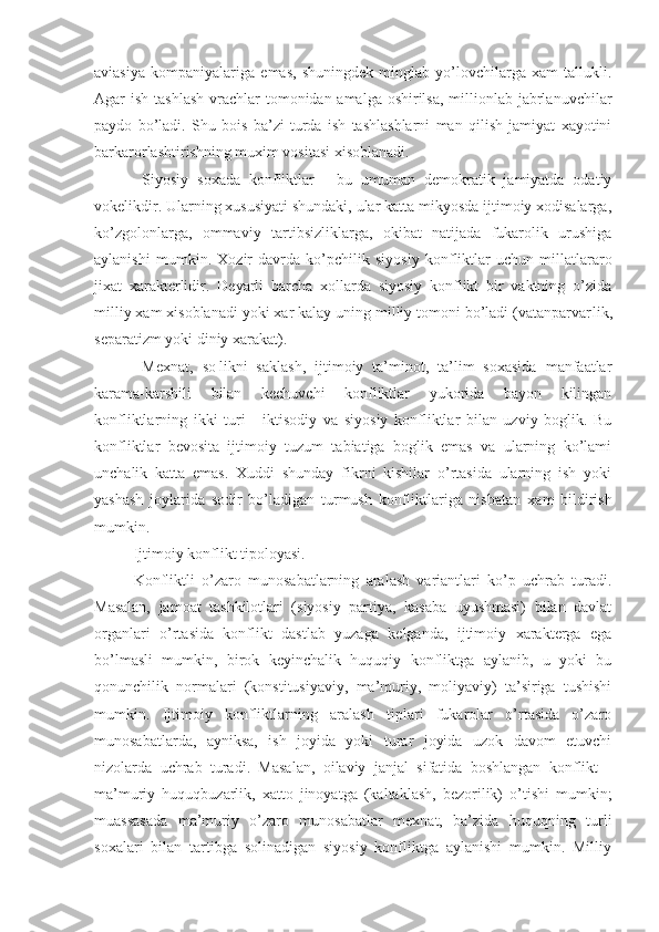 aviasiya   kompaniyalariga   emas,   shuningdek   minglab   yo’lovchilarga   xam   tallukli.
Agar ish tashlash  vrachlar  tomonidan amalga oshirilsa, millionlab jabrlanuvchilar
paydo   bo’ladi.   Shu   bois   ba’zi   turda   ish   tashlashlarni   man   qilish   jamiyat   xayotini
barkarorlashtirishning muxim vositasi xisoblanadi.
  Siyosiy   soxada   konfliktlar   -   bu   umuman   demokratik   jamiyatda   odatiy
vokelikdir. Ularning xususiyati shundaki, ular katta mikyosda ijtimoiy xodisalarga,
ko’zgolonlarga,   ommaviy   tartibsizliklarga,   okibat   natijada   fukarolik   urushiga
aylanishi   mumkin.   X ozir   davrda   ko’pchilik   siyosiy   konfliktlar   uchun   millatlararo
jixat   xarakterlidir.   Deyarli   barcha   xollarda   siyosiy   konflikt   bir   vaktning   o’zida
milliy xam xisoblanadi yoki xar kalay uning milliy tomoni bo’ladi (vatanparvar li k,
separati zm  yoki diniy xarakat).
  Mexnat,   so¦likni   saklash,   ijtimoiy   ta’minot,   ta’lim   soxasida   manfaatlar
karama-karshili   bilan   kechuvchi   konfliktlar   yukorida   bayon   kilingan
konfliktlarning   ikki   turi   -   iktisodiy   va   siyosiy   konfliktlar   bilan   uzviy   boglik.   Bu
konfliktlar   bevosita   ijtimoiy   tuzum   tabiatiga   boglik   emas   va   ularning   ko’lami
unchalik   katta   emas.   Xuddi   shunday   fikrni   kishilar   o’rtasida   ularning   ish   yoki
yashash   joylarida   sodir   bo’ladigan   turmush   konfliktlariga   nisbatan   xam   bildirish
mumkin. 
Ijtimoiy konflikt tipoloyasi.
Konfliktl i   o’zaro   munosabatlarning   aralash   variantlari   ko’p   uchrab   turadi.
Masalan,   jamoat   tashkilotlari   (siyosiy   partiya,   kasaba   uyushmasi)   bilan   davlat
organlari   o’rtasida   konflikt   dastlab   yuzaga   kelganda,   ijtimoiy   xarakterga   ega
bo’lmasli   mumkin,   birok   keyinchalik   huquqiy   konfliktga   aylanib,   u   yoki   bu
qonunchilik   normalari   (konstitusiyaviy,   ma’muriy,   moliyaviy)   ta’siriga   tushishi
mumkin.   Ijtimoiy   konfliktlarning   aralash   tiplari   fukarolar   o’rtasida   o’zaro
munosabatlarda,   ayniksa,   ish   joyida   yoki   turar   joyida   uzok   davom   etuvchi
nizolarda   uchrab   turadi.   Masalan,   oilaviy   janjal   sifatida   boshlangan   konflikt   -
ma’muriy   huquqbuzarlik,   xatto   jinoyatga   (kaltaklash,   bezorilik)   o’tishi   mumkin;
muassasada   ma’muriy   o’zaro   munosabatlar   mexnat,   ba’zida   huquqning   turli
soxalari   bilan   tartibga   solinadigan   siyosiy   konfliktga   aylanishi   mumkin.   Milliy 