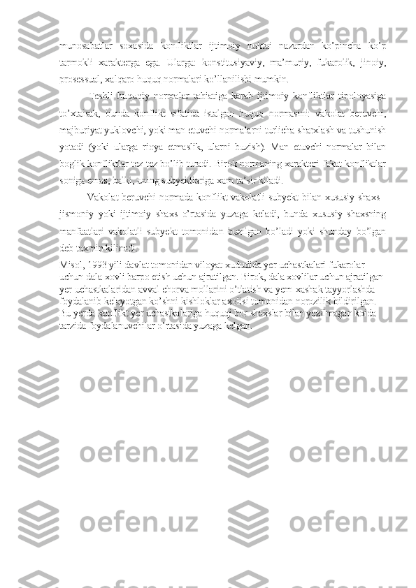 munosabatlar   soxasida   konfliktlar   ijtimoiy   nuktai   nazardan   ko’pincha   ko’p
tarmokli   xarakterga   ega.   Ularga:   konstitusiyaviy,   ma’muriy,   fukarolik,   jinoiy,
prosessual, xalqaro huquq normalari  ko’llan ilishi mumkin.
  Teshli   huquqiy   normalar   tabiatiga   karab   ijtimoiy   konfliktlar   tipoloyasiga
to’xtalsak,   bunda   konflikt   sifatida   istalgan   huquq   normasini:   vakolat   beruvchi,
majburiyat yuklovchi, yoki man etuvchi normalarni turlicha sharxlash va tushunish
yotadi   (yoki   ularga   rioya   etmaslik,   ularni   buzish).   Man   etuvchi   normalar   bilan
boglik konfliktlar tez-tez bo’lib turadi. Birok normaning xarakteri fakat konfliktlar
soniga emas, balki, uning subyektlariga xam ta’sir kiladi.
  Vakolat beruvchi normada konflikt vakolatli subyekt bilan xususiy shaxs -
jismoniy   yoki   ijtimoiy   shaxs   o’rtasida   yuzaga   keladi,   bunda   xususiy   shaxsning
manfaatlari   vakolatli   subyekt   tomonidan   buzilgan   bo’ladi   yoki   shunday   bo’lgan
deb taxmin kilinadi.
Misol, 1993 yili davlat tomonidan viloyat xududida yer uchastkalari fukarolar 
uchun dala xovli barpo etish uchun ajratilgan. Birok, dala xovlilar uchun ajratilgan 
yer uchastkalaridan avval chorva mollarini o’tlatish va yem-xashak tayyorlashda 
foydalanib kelayotgan ko’shni kishloklar axolisi tomonidan norozilik bildirilgan. 
Bu yerda konflikt yer uchastkalariga huquqi bor shaxslar bilan yozilmagan koida 
tarzida foydalanuvchilar o’rtasida yuzaga kelgan.    