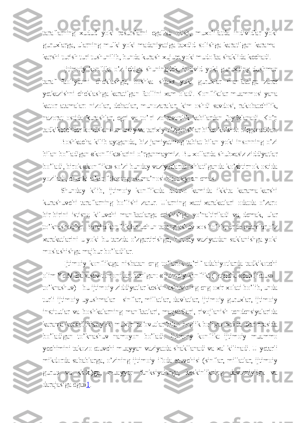 taraflarning   xudud   yoki   resurslarni   egallab   olish,   muxolifatda   individlar   yoki
guruxlarga,   ularning   mulki   yoki   madaniyatiga   taxdid   solishga   karatilgan   karama-
karshi turish turi tushunilib, bunda kurash xujum yoki mudofaa shaklida kechadi.
  Ijtimoiy   konflikt   o’z   ichiga   shuningdek,   individ   yoki   guruxning   dushman
taraf   faoliyatini   cheklashga,   boshka   shaxs   yoki   guruxlar   manfaatiga   zarar
yetkazishni  cheklashga  karatilgan faollini  xam oladi. Konfliktlar  muammosi  yana
kator   atamalar:   nizolar,   debatlar,   munozaralar,   kim   oshdi   savdosi,   rakobatchilik,
nazorat   ostida   kurashlar,   egri   va   to’¦ri   zo’ravonlik   kabilardan   foydalanadi.   Ko’p
tadkikotchilar konfliktni umumiy va tarixiy o’zgarishlar bilan ko’shib o’rganadilar.
Boshkacha   kilib   aytganda,   biz   jamiyatning   tabiat   bilan   yoki   insonning   o’zi
bilan bo’ladigan «konflikt»larini o’rganmaymiz. Bu xollarda shubxasiz ziddiyatlar
bo’ladi, birok «konflikt» so’zi bunday vaziyatlarda ishlatilganda ko’shtirnok ostida
yoziladi, chunki u konfliktning asl ma’nosi bilan aynan emas.
Shunday   kilib,   ijtimoiy   konfliktda   doimo   kamida   ikkita   karama-karshi
kurashuvchi   taraflarning   bo’lishi   zarur.   Ularning   xatti-xarakatlari   odatda   o’zaro
bir-birini   istisno   kiluvchi   manfaatlarga   erishishga   yo’naltiriladi   va   demak,   ular
to’knashadilar. Barcha konfliktlar uchun taranglashuv xos bo’lib, unda odamlar o’z
xarakatlarini  u yoki  bu tarzda o’zgartirishga, bunday vaziyatdan saklanishga  yoki
moslashishga majbur bo’ladilar.
  Ijtimoiy   konfliktga   nisbatan   eng   to’larok   ta’rif   adabiyotlarda   tadkikotchi
olim Ye.M.Babasov tomonidan berilgan: «Ijtimoiy konflikt (lotincha «conflictus» -
to’knashuv) - bu ijtimoiy ziddiyatlar keskinlashuvining eng oxir xolati bo’lib, unda
turli   ijtimoiy   uyushmalar   -   sinflar,   millatlar,   davlatlar,   ijtimoiy   guruxlar,   ijtimoiy
institutlar   va   boshkalarning   manfaatlari,   maqsadlari,   rivojlanish   tendensiyalarida
karama-karshiliklar yoki muxim tafovutlar bilan boglik bo’lgan xolda ular orasida
bo’ladigan   to’knashuv   namoyon   bo’ladi.   Ijtimoiy   konflikt   ijtimoiy   muammo
yechimini takozo etuvchi muayyan vaziyatda shakllanadi va xal kilinadi. U yetarli
mikdorda   sabablarga,   o’zining   ijtimoiy   ifoda   etuvchisi   (sinflar,   millatlar,   ijtimoiy
guruq   va   sh.k.)ga,   muayyan   funksiyalarga,   keskinlikning   davomiyliga   va
darajasiga ega» 1 .  